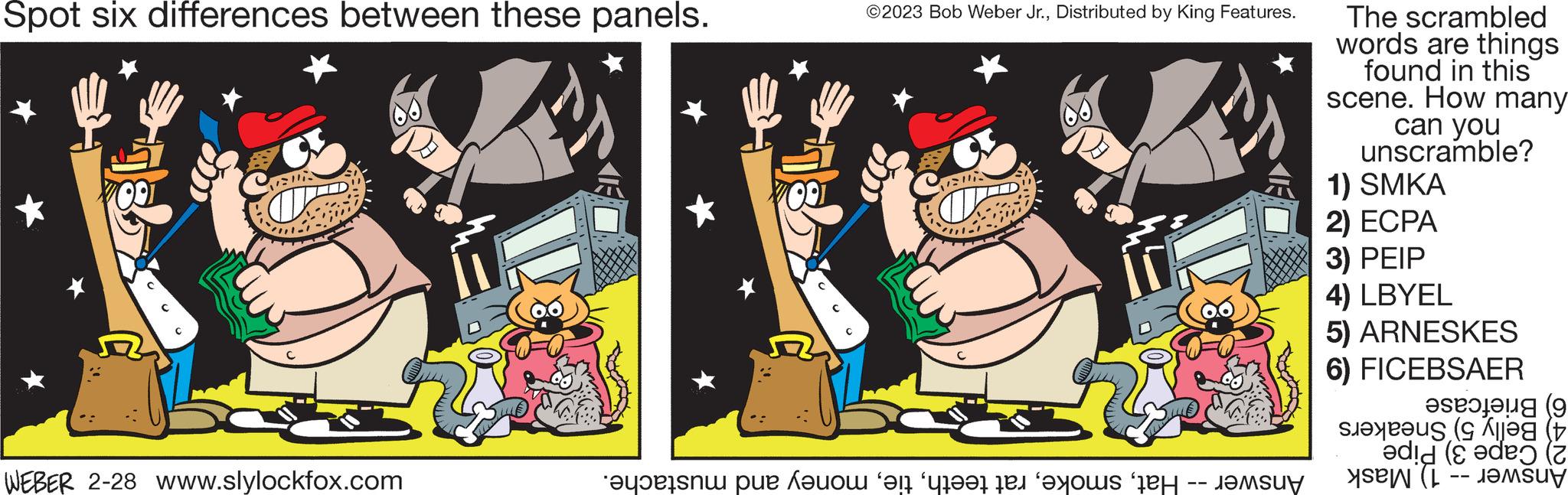 Happy OCR: Spot six differences between these panels. venia WEBER 2-28 www.slylockfox.com ED 100 ©2023 Bob Weber Jr.Distributed by King Features. venia to e o en groot en hoe het -- The scrambled words are things found in this scene. How many can you unscramble? 1) SMKA 2) ECPA 3) PEIP 4) LBYEL 5) ARNESKES 6) FICEBSAER ( did (de (2 et ( Spot six differences between these panels . venia WEBER 2-28 www.slylockfox.com ED 100 © 2023 Bob Weber Jr.Distributed by King Features . venia to e o en groot en hoe het -- The scrambled words are things found in this scene . How many can you unscramble ? 1 ) SMKA 2 ) ECPA 3 ) PEIP 4 ) LBYEL 5 ) ARNESKES 6 ) FICEBSAER ( did ( de ( 2 et (