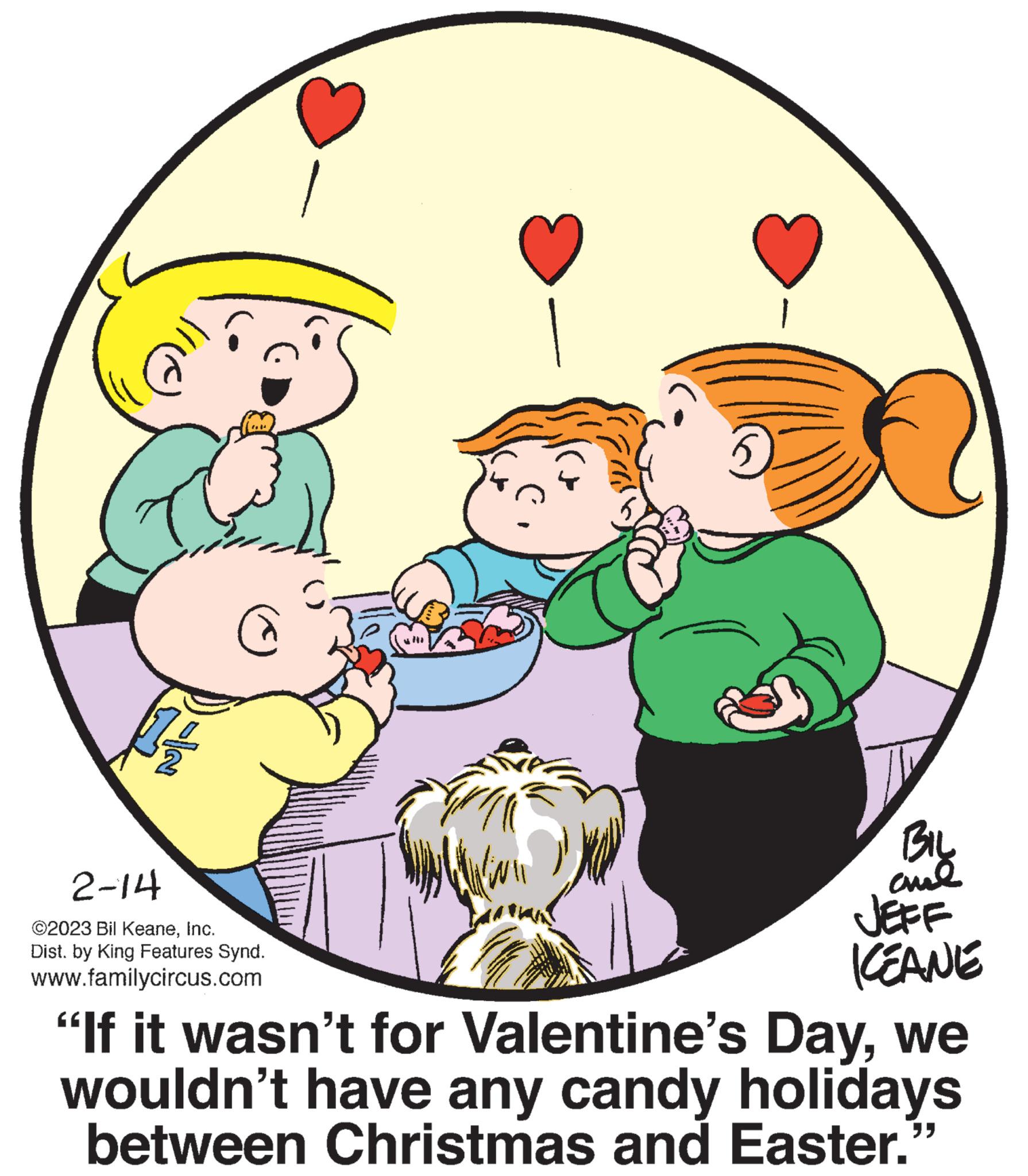 Fictional character OCR: 31 C 2-14 ©2023 Bil KeaneInc. Dist. by King Features Synd. www.familycircus.com BIL ame JEFF KEANE "If it wasn't for Valentine's Daywe wouldn't have any candy holidays between Christmas and Easter.' 31 C 2-14 © 2023 Bil KeaneInc. Dist . by King Features Synd . www.familycircus.com BIL ame JEFF KEANE " If it wasn't for Valentine's Daywe wouldn't have any candy holidays between Christmas and Easter . '