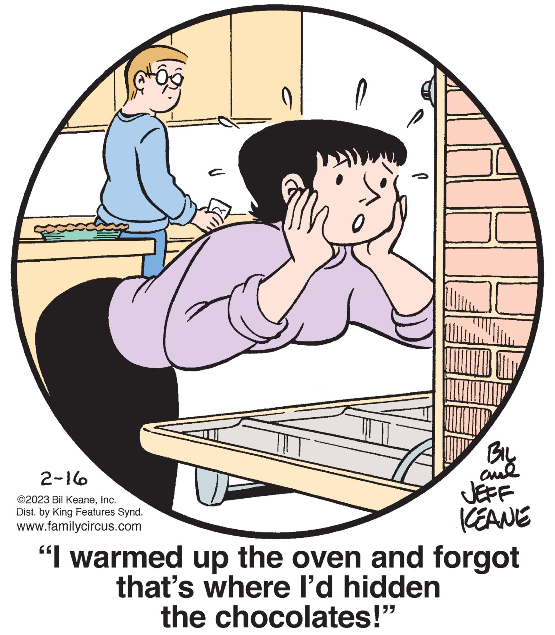 Font OCR: P 2-16 ©2023 Bil KeaneInc. Dist. by King Features Synd. www.familycircus.com BIL ??? JEFF KEANE U "I warmed up the oven and forgot that's where I'd hidden the chocolates!" P 2-16 © 2023 Bil KeaneInc. Dist . by King Features Synd . www.familycircus.com BIL ??? JEFF KEANE U " I warmed up the oven and forgot that's where I'd hidden the chocolates ! "
