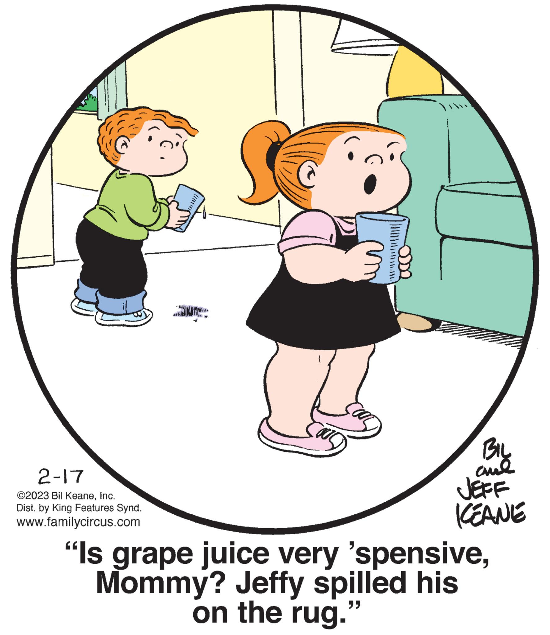 Conversation OCR: 2-17 ©2023 Bil KeaneInc. Dist. by King Features Synd. www.familycircus.com INTE SOUS BIL al JEFF KEANE "Is grape juice very 'spensiveMommy? Jeffy spilled his on the rug. 39 2-17 © 2023 Bil KeaneInc. Dist . by King Features Synd . www.familycircus.com INTE SOUS BIL al JEFF KEANE " Is grape juice very ' spensiveMommy ? Jeffy spilled his on the rug . 39