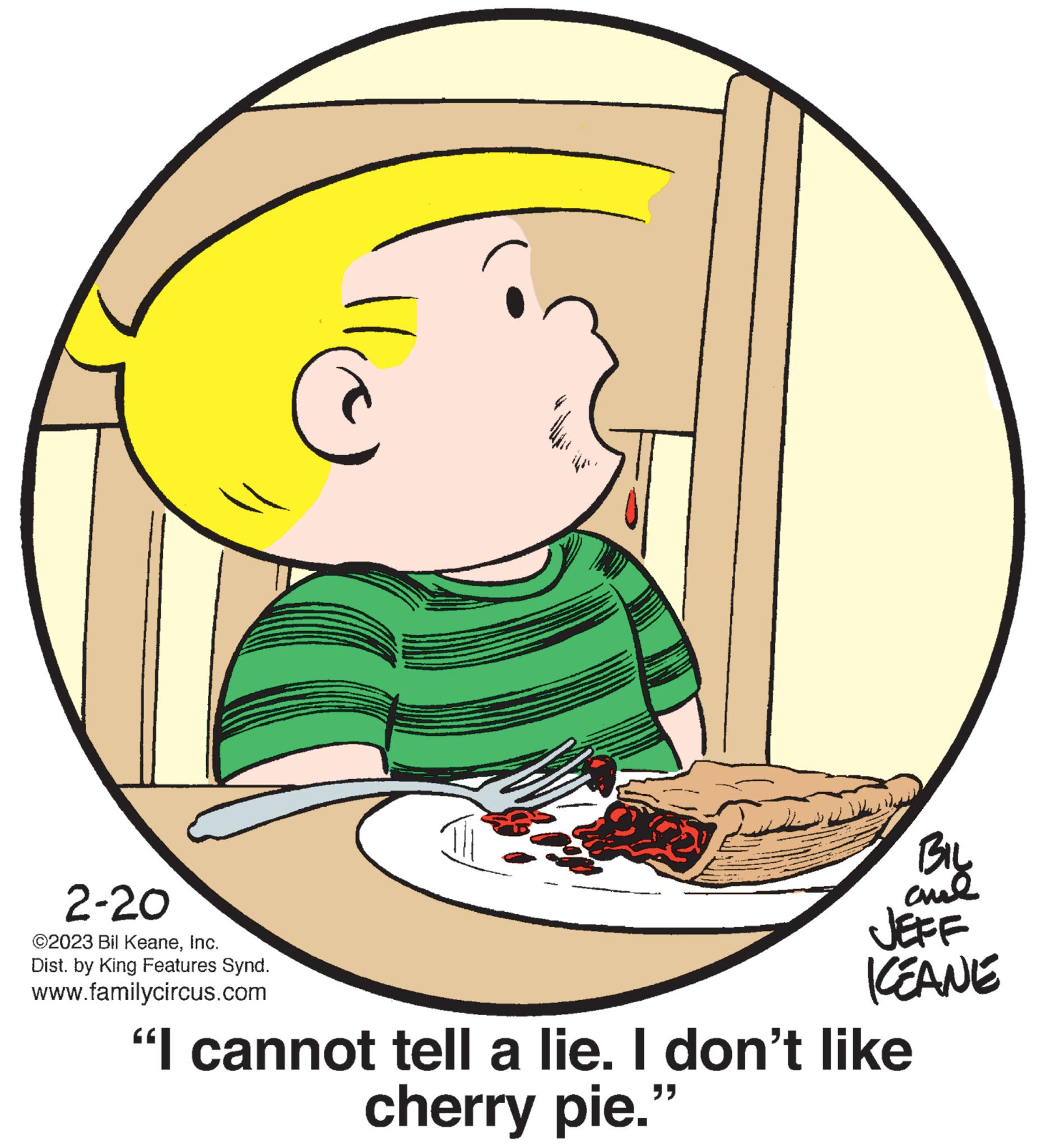 Graphics OCR: 2-20 ©2023 Bil KeaneInc. Dist. by King Features Synd. www.familycircus.com p www BIL chil JEFF CEANE "I cannot tell a lie. I don't like cherry pie." 2-20 © 2023 Bil KeaneInc. Dist . by King Features Synd . www.familycircus.com p www BIL chil JEFF CEANE " I cannot tell a lie . I don't like cherry pie . "