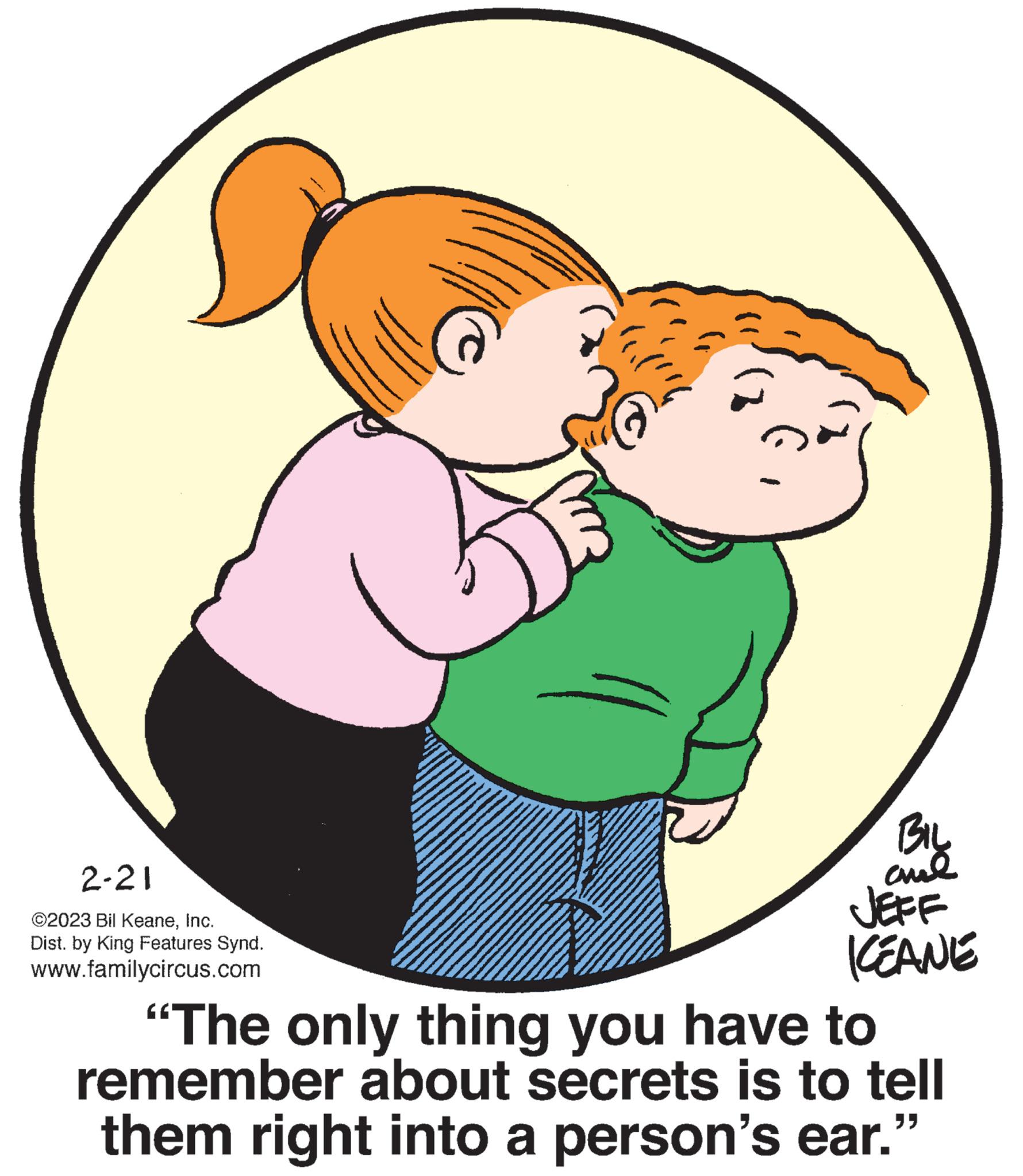Organism OCR: 2-21 ©2023 Bil KeaneInc. Dist. by King Features Synd. www.familycircus.com BIL and JEFF KEANE "The only thing you have to remember about secrets is to tell them right into a person's ear." 2-21 © 2023 Bil KeaneInc. Dist . by King Features Synd . www.familycircus.com BIL and JEFF KEANE " The only thing you have to remember about secrets is to tell them right into a person's ear . "