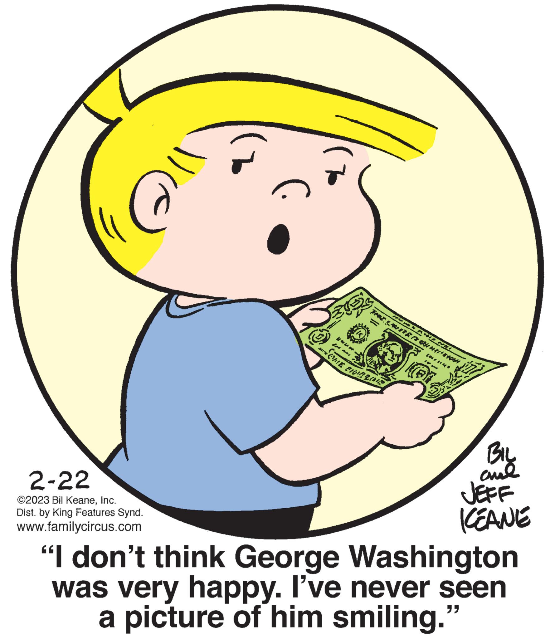 Finger OCR: 2-22 ©2023 Bil KeaneInc. Dist. by King Features Synd. www.familycircus.com *** ONE PIOR LOR MANENTL RAGHULISHAN 10M BIL aul JEFF KEANE "I don't think George Washington was very happy. I've never seen a picture of him smiling." 2-22 © 2023 Bil KeaneInc. Dist . by King Features Synd . www.familycircus.com *** ONE PIOR LOR MANENTL RAGHULISHAN 10M BIL aul JEFF KEANE " I don't think George Washington was very happy . I've never seen a picture of him smiling . "