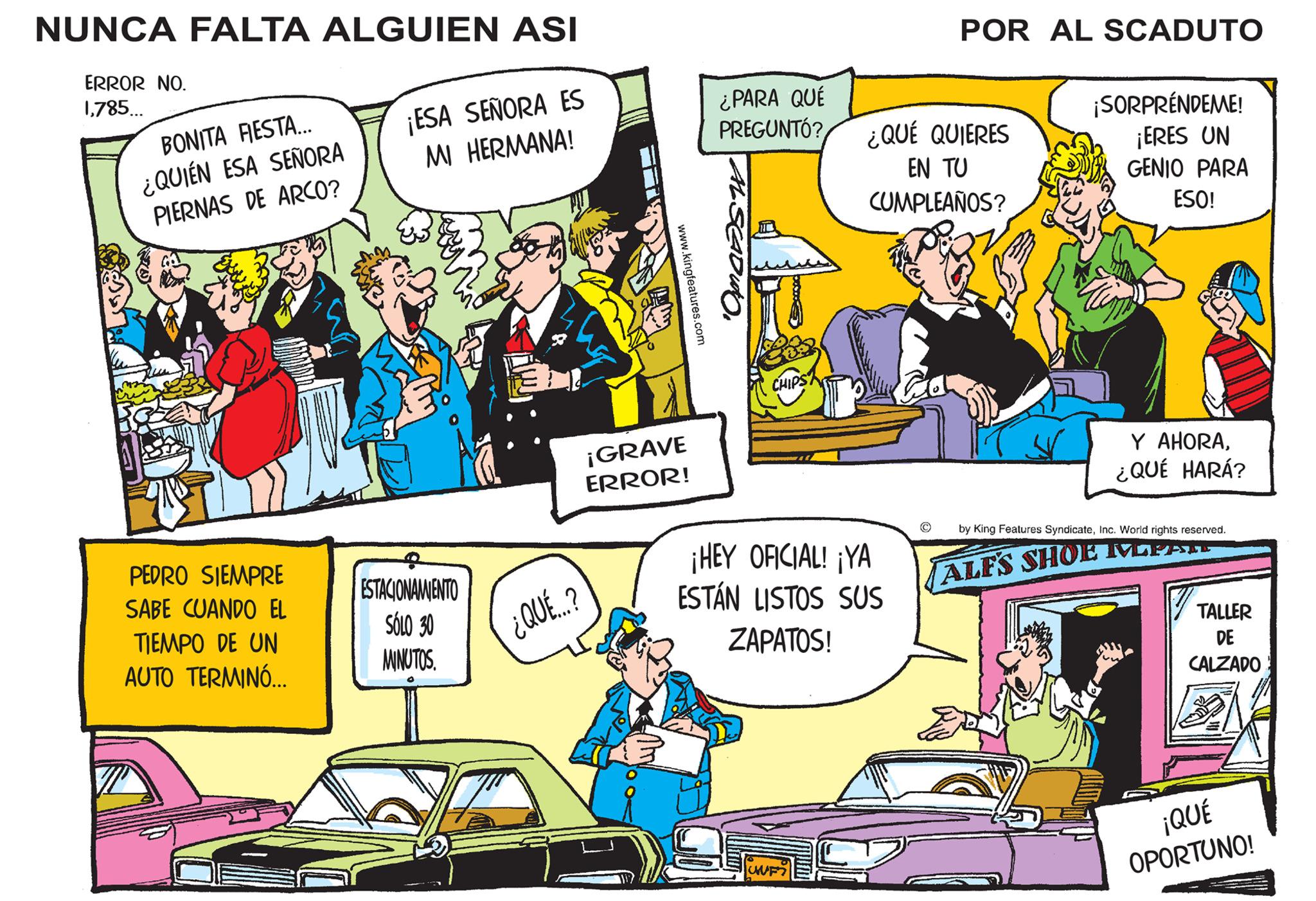 Publication OCR: NUNCA FALTA ALGUIEN ASI ERROR NO. 1785... BONITA FIESTA... ¿QUIÉN ESA SEÑORA PIERNAS DE ARCO? PEDRO SIEMPRE SABE CUANDO EL TIEMPO DE UN AUTO TERMINÓ... ¡ESA SEÑORA ES MI HERMANA! ESTACIONAMIENTO SÓLO 30 MINUTOS. ¿QUÉE...? www.kingfeatures.com ¡GRAVE ERROR! ¿PARA QUÉ PREGUNTÓ? ¿QUÉ QUIERES EN TU CUMPLEAÑOS? CHIPST ¡HEY OFICIAL! ¡YA ESTÁN LISTOS SUS ZAPATOS! POR AL SCADUTO UUF? ¡SORPRÉNDEME! ¡ERES UN GENIO PARA ESO! Y AHORA¿QUÉ HARÁ? by King Features SyndicateInc. World rights reserved. ALFS SHOE MEER TALLER DE CALZADO ¡QUÉ OPORTUNO! NUNCA FALTA ALGUIEN ASI ERROR NO . 1785 ... BONITA FIESTA ... ¿ QUIÉN ESA SEÑORA PIERNAS DE ARCO ? PEDRO SIEMPRE SABE CUANDO EL TIEMPO DE UN AUTO TERMINÓ ... ¡ ESA SEÑORA ES MI HERMANA ! ESTACIONAMIENTO SÓLO 30 MINUTOS . ¿ QUÉE ... ? www.kingfeatures.com ¡ GRAVE ERROR ! ¿ PARA QUÉ PREGUNTÓ ? ¿ QUÉ QUIERES EN TU CUMPLEAÑOS ? CHIPST ¡ HEY OFICIAL ! ¡ YA ESTÁN LISTOS SUS ZAPATOS ! POR AL SCADUTO UUF ? ¡ SORPRÉNDEME ! ¡ ERES UN GENIO PARA ESO ! Y AHORA¿ QUÉ HARÁ ? by King Features SyndicateInc. World rights reserved . ALFS SHOE MEER TALLER DE CALZADO ¡ QUÉ OPORTUNO !