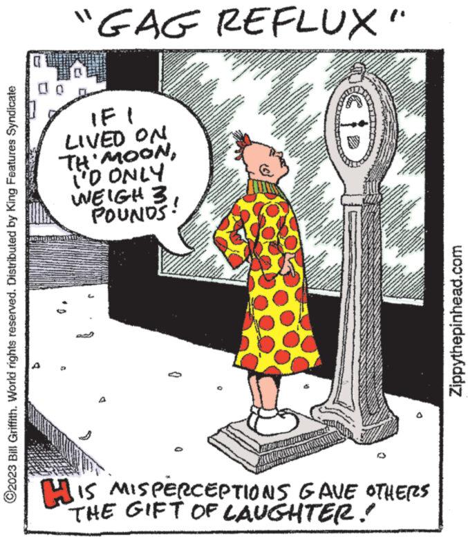 Humour OCR: ?2023 Bill Griffith. World rights reserved. Distributed by King Features Syndicate b "GAG REFLUX" IF LIVED ON TH'MOONTHE I'D ONLY WEIGH 3. POUNDS! Co www wwwww pavad wwwwww 0 www. www. HOW Awa -** TE P *** www. Ta www ******** *** www ww Norgvetés www. www www. www. TANT LA J www.w Powe M EN wwwww MANYA ma PANNON ***** ** www THEON T 287 www. O 28 No www. BEDS FOR ***** www PANGANNVERNOON 727 **** www. www 124CA the SAN S Ka www.w www.w wwwww wwww ANNA www www. www. NATASAVALTA www. WENGINEY wwwwwww wwww 3 F RA N Wonde ANANA ***. KONONNE VAN WA m w EN N GHOVNEMINGTON *** A *** PRZ 12 Z *** www 222 //** *//* *** ANANDAAN **** **** W ANAV ******** ZZZZ wwwww 2 B vere //// * ***. ***** www. T med - *-=- 7*** PLANOV #///// WH www. www. OVAL T w I www. ** 7/2 FI M www. V **** ww www. A A www NGANT *** 227 www wo ***** www MA wowana wwwww AN PORNOS **** wwww wwwww.... www.wa www www A www · N ww w ***** /// www. JEM www. wwwww. F www www. Mw www.e wwww S wwww ***** Z77 NUS www ****** www. 22 wwwww wwwwww His MISPERCEPTIONS GAVE OTHERS THE GIFT OF LAUGHTER! Zippythepinhead.com ?2023 Bill Griffith . World rights reserved . Distributed by King Features Syndicate b " GAG REFLUX " IF LIVED ON TH'MOONTHE I'D ONLY WEIGH 3 . POUNDS ! Co www wwwww pavad wwwwww 0 www . www . HOW Awa - ** TE P *** www . Ta www ******** *** www ww Norgvetés www . www www . www . TANT LA J www.w Powe M EN wwwww MANYA ma PANNON ***** ** www THEON T 287 www . O 28 No www . BEDS FOR ***** www PANGANNVERNOON 727 **** www . www 124CA the SAN S Ka www.w www.w wwwww wwww ANNA www www . www . NATASAVALTA www . WENGINEY wwwwwww wwww 3 F RA N Wonde ANANA *** . KONONNE VAN WA m w EN N GHOVNEMINGTON *** A *** PRZ 12 Z *** www 222 // ** * // * *** ANANDAAN **** **** W ANAV ******** ZZZZ wwwww 2 B vere //// * *** . ***** www . T med - * - = 7 *** PLANOV # ///// WH www . www . OVAL T w I www . ** 7/2 FI M www . V **** ww www . A A www NGANT *** 227 www wo ***** www MA wowana wwwww AN PORNOS **** wwww wwwww .... www.wa www www A www · N ww w ***** /// www . JEM www . wwwww . F www www . Mw www.e wwww S wwww ***** Z77 NUS www ****** www . 22 wwwww wwwwww His MISPERCEPTIONS GAVE OTHERS THE GIFT OF LAUGHTER ! Zippythepinhead.com