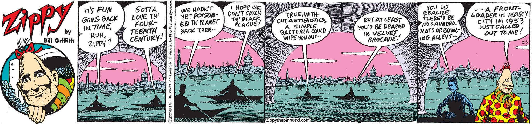Fiction OCR: Zippy by Bill Griffith IT'S FUN GOING BACK IN TIMEZIPPY? GOTTA LOVE THI FOUR- TEENTH CENTURY! ?2023 Bill Griffith. World rights reserved. Distributed by King Features Syndicate WE HADN'T YET POISON- ED TH' PLANET BACK THEN... I HOPE WE DON'T CATCH TH' BLACK PLAGUE! TRUEWITH- OUTANTIBIOTICSA SIMPLE BACTERIA COULD WIPE YOU OUT.. Zippythepinhead.com BUT AT LEAST YOU'D BE DRAPED IN VELVETBROCADE YOU DO REALIZE THERE'D BE NO LAUNDRO-² MATS OR BOWL- ING ALLEYS... --A FRONT- LOADER IN JERSEY CITY IN 1953 JUST CALLED OUT TO ME! 2.5 Zippy by Bill Griffith IT'S FUN GOING BACK IN TIMEZIPPY ? GOTTA LOVE THI FOUR TEENTH CENTURY ! ?2023 Bill Griffith . World rights reserved . Distributed by King Features Syndicate WE HADN'T YET POISON ED TH ' PLANET BACK THEN ... I HOPE WE DON'T CATCH TH ' BLACK PLAGUE ! TRUEWITH OUTANTIBIOTICSA SIMPLE BACTERIA COULD WIPE YOU OUT .. Zippythepinhead.com BUT AT LEAST YOU'D BE DRAPED IN VELVETBROCADE YOU DO REALIZE THERE'D BE NO LAUNDRO - ² MATS OR BOWL ING ALLEYS ... --A FRONT LOADER IN JERSEY CITY IN 1953 JUST CALLED OUT TO ME ! 2.5