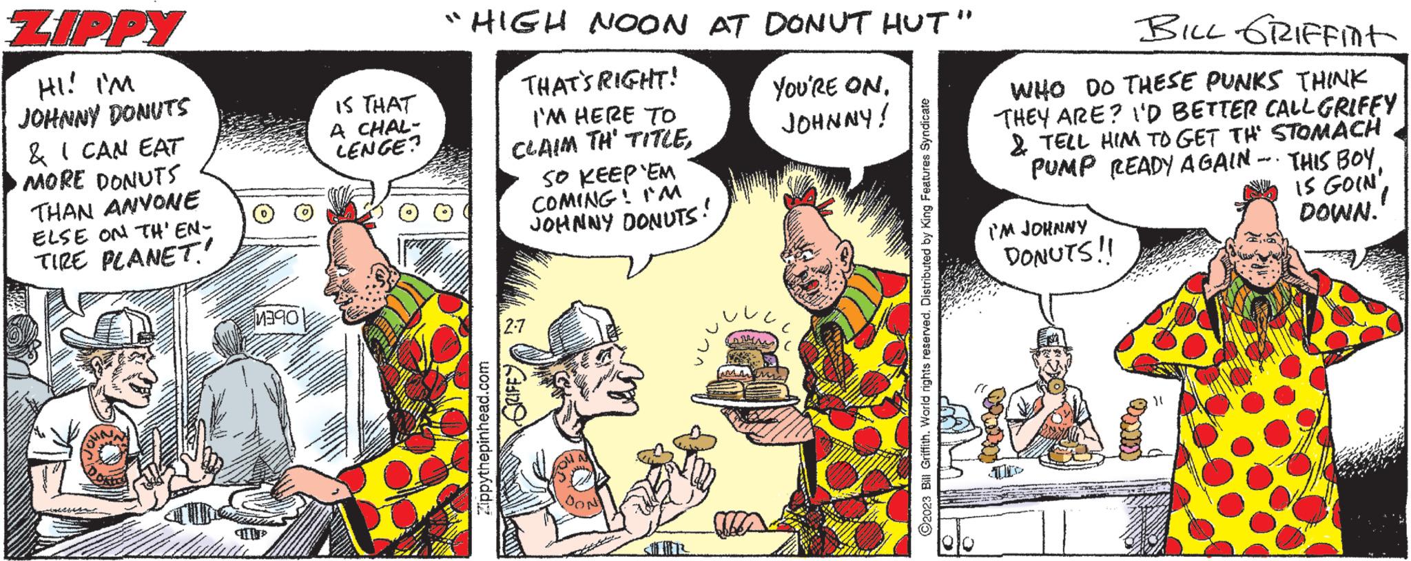 Conversation OCR: ZIPPY HI! I'M JOHNNY DONUTS & I CAN EAT MORE DONUTS THAN ANYONE ELSE ON TH'EN- TIRE PLANET 1390 IS THAT A CHAL- LENGE? "HIGH NOON AT DONUT HUT" THAT'S RIGHT! I'M HERE TO CLAIM TH' TITLEZippythepinhead.com SO KEEP'EM COMING! I'M JOHNNY DONUTS! 2-7 kanall DON YOU'RE ON. JOHNNY! ?2023 Bill Griffith. World rights reserved. Distributed by King Features Syndicate BILL GRIFFint WHO DO THESE PUNKS THINK THEY ARE? I'D BETTER CALL GRIFFY & TELL HIM TO GET THE STOMACH PUMP READY AGAIN THIS BOYIS GOIN' DOWN. I'M JOHNNY DONUTS!! ZIPPY HI ! I'M JOHNNY DONUTS & I CAN EAT MORE DONUTS THAN ANYONE ELSE ON TH'EN TIRE PLANET 1390 IS THAT A CHAL LENGE ? " HIGH NOON AT DONUT HUT " THAT'S RIGHT ! I'M HERE TO CLAIM TH ' TITLEZippythepinhead.com SO KEEP'EM COMING ! I'M JOHNNY DONUTS ! 2-7 kanall DON YOU'RE ON . JOHNNY ! ?2023 Bill Griffith . World rights reserved . Distributed by King Features Syndicate BILL GRIFFint WHO DO THESE PUNKS THINK THEY ARE ? I'D BETTER CALL GRIFFY & TELL HIM TO GET THE STOMACH PUMP READY AGAIN THIS BOYIS GOIN ' DOWN . I'M JOHNNY DONUTS !!