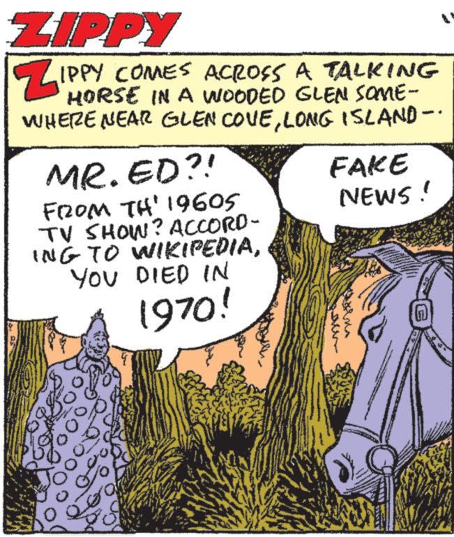 Fiction OCR: ZIPPY ZIPPY COMES ACROSS A TALKING HORSE IN A WOODED WHERE NEAR GLEN COVELONG ISLAND - MR.ED?! FROM TH' 19605 TV SHOW? ACCORD- ING TO WIKIPEDIAYOU DIED IN 1970! Jo 3 Joma FAKE NEWS! orna ZIPPY ZIPPY COMES ACROSS A TALKING HORSE IN A WOODED WHERE NEAR GLEN COVELONG ISLAND - MR.ED ?! FROM TH ' 19605 TV SHOW ? ACCORD ING TO WIKIPEDIAYOU DIED IN 1970 ! Jo 3 Joma FAKE NEWS ! orna