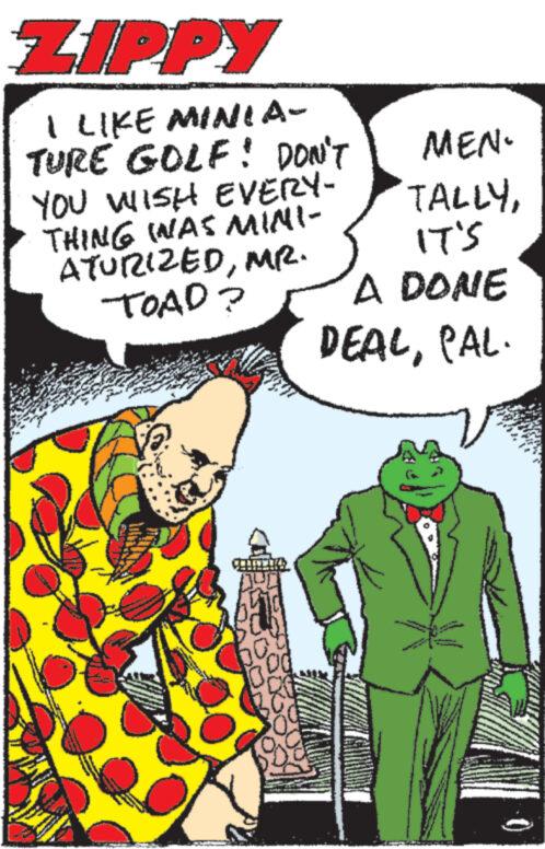 Art OCR: ZIPPY I LIKE MINIA- TURE GOLF! DON'T YOU WISH EVERY- THING WAS MINI- ATURIZEDMR. TOAD? wwwe. www www Me www MEN. TALLYIT'S A DONE DEALPAL. ZIPPY I LIKE MINIA TURE GOLF ! DON'T YOU WISH EVERY THING WAS MINI ATURIZEDMR . TOAD ? wwwe . www www Me www MEN . TALLYIT'S A DONE DEALPAL .