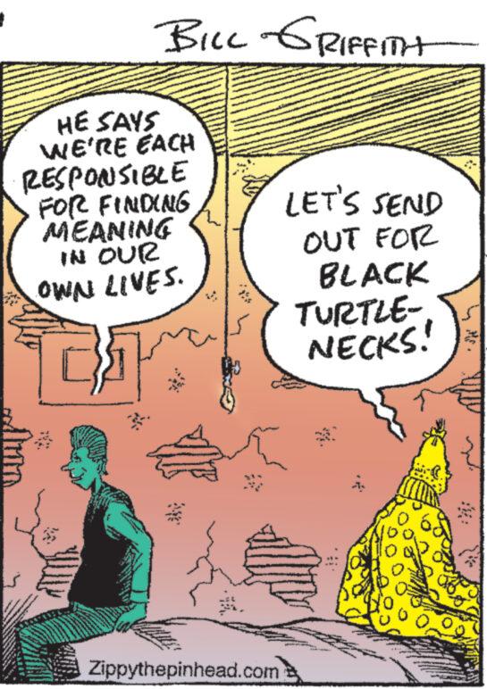 Drawing OCR: HE SAYS WE'RE EACH RESPONSIBLE FOR FINDING MEANING IN OUR OWN LIVES. LI N Per YAN BILL GRIFFITH www www *** Zippythepinhead.com LET'S SEND OUT FOR BLACK TURTLE- NECKS! HE SAYS WE'RE EACH RESPONSIBLE FOR FINDING MEANING IN OUR OWN LIVES . LI N Per YAN BILL GRIFFITH www www *** Zippythepinhead.com LET'S SEND OUT FOR BLACK TURTLE NECKS !