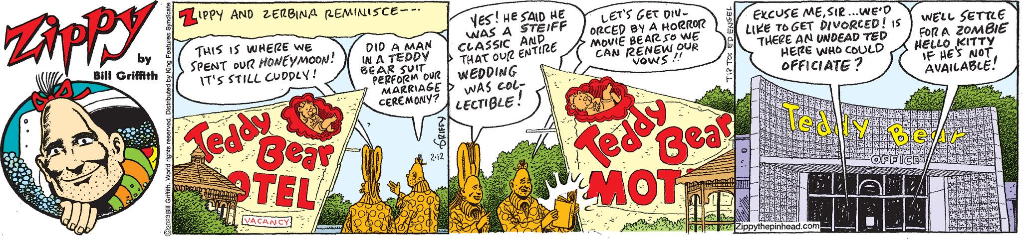 Illustration OCR: Zippy by Bill Griffith 1:00 92023 Bill Griffith. World rights reserved. Distributed by ZIPPY AND ZERBINA REMINISCE-- THIS IS WHERE WE SPENT OUR HONEYMOON! IT'S STILL CUDDLY! DID A MAN IN A TEDDY BEAR SUIT PERFORM OUR MARRIAGE Teddy Bear OTEL VACANCY YES! HE SAID HE WAS A STEIFF CLASSIC AND THAT OUR ENTIRE WEDDING WAS COL- CEREMONY? LECTIBLE! ?? 2-12 LET'S GET DIV- ORCED BY A HORROR MOVIE BEAR SO WE ICAN RENEW OUR VOWS !! TIP TO: ED ENGEL Teddy Bear MOT EXCUSE MESIR... WE'D LIKE TO GET DIVORCED! IS THERE AN UNDEAD TED HERE WHO COULD OFFICIATE? Zippythepinhead.com 7: WE'LL SETTLE FOR A ZOMBIE HELLO KITTY IF HE'S NOT AVAILABLE! Zippy by Bill Griffith 1:00 92023 Bill Griffith . World rights reserved . Distributed by ZIPPY AND ZERBINA REMINISCE- THIS IS WHERE WE SPENT OUR HONEYMOON ! IT'S STILL CUDDLY ! DID A MAN IN A TEDDY BEAR SUIT PERFORM OUR MARRIAGE Teddy Bear OTEL VACANCY YES ! HE SAID HE WAS A STEIFF CLASSIC AND THAT OUR ENTIRE WEDDING WAS COL CEREMONY ? LECTIBLE ! ?? 2-12 LET'S GET DIV ORCED BY A HORROR MOVIE BEAR SO WE ICAN RENEW OUR VOWS !! TIP TO : ED ENGEL Teddy Bear MOT EXCUSE MESIR ... WE'D LIKE TO GET DIVORCED ! IS THERE AN UNDEAD TED HERE WHO COULD OFFICIATE ? Zippythepinhead.com 7 : WE'LL SETTLE FOR A ZOMBIE HELLO KITTY IF HE'S NOT AVAILABLE !