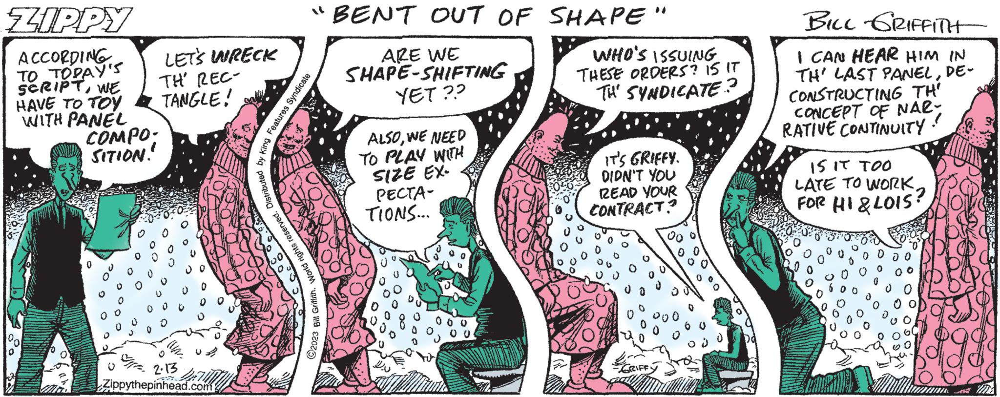 Art OCR: ZIPPY ACCORDING TO TODAY's SCRIPTWE HAVE TO TOY WITH PANEL 0 COMPO. SITION! LET'S WRECK TH' REC- TANGLE! 2.13 Zippythepinhead.com "BENT OUT OF SHAPE" ARE WE SHAPE-SHIFTING YET?? 2023 Bill GriffithWorld rights reserved. Distributed by King Features Syndicate ALSOWE NEED TO PLAY WITH SIZE EX- PECTA- TIONS... WHO'S ISSUING THESE ORDERS? IS IT TH' SYNDICATE? IT'S GRIFFY. DIDN'T YOU READ YOUR CONTRACT? BILL GRIFFITH I CAN HEAR HIM IN TH' LAST PANELDE- CONSTRUCTING TH' CONCEPT OF NAR- RATIVE CONTINUITY! 15 IT TOO LATE TO WORKFOR HI & LOIS? 7206 ZIPPY ACCORDING TO TODAY's SCRIPTWE HAVE TO TOY WITH PANEL 0 COMPO . SITION ! LET'S WRECK TH ' REC TANGLE ! 2.13 Zippythepinhead.com " BENT OUT OF SHAPE " ARE WE SHAPE - SHIFTING YET ?? 2023 Bill GriffithWorld rights reserved . Distributed by King Features Syndicate ALSOWE NEED TO PLAY WITH SIZE EX PECTA TIONS ... WHO'S ISSUING THESE ORDERS ? IS IT TH ' SYNDICATE ? IT'S GRIFFY . DIDN'T YOU READ YOUR CONTRACT ? BILL GRIFFITH I CAN HEAR HIM IN TH ' LAST PANELDE CONSTRUCTING TH ' CONCEPT OF NAR RATIVE CONTINUITY ! 15 IT TOO LATE TO WORKFOR HI & LOIS ? 7206