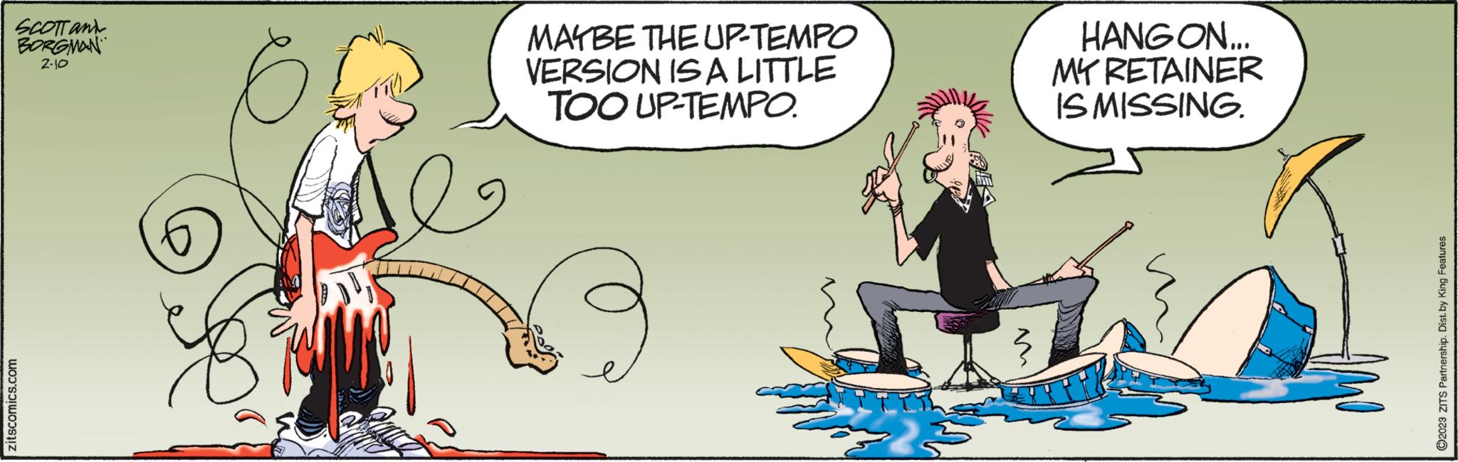 Organism OCR: SCOTT and BORGMAN 2-10 zitscomics.com MAYBE THE UP-TEMPO VERSION IS A LITTLE TOO UP-TEMPO. HANGON... MY RETAINER IS MISSING. 2023 ZITS Partnership. Dist. by King Features SCOTT and BORGMAN 2-10 zitscomics.com MAYBE THE UP - TEMPO VERSION IS A LITTLE TOO UP - TEMPO . HANGON ... MY RETAINER IS MISSING . 2023 ZITS Partnership . Dist . by King Features