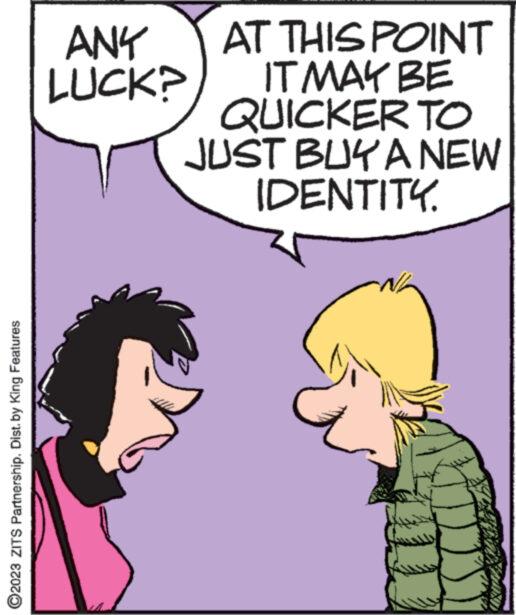 Happy OCR: ?2023 ZITS Partnership. Dist. by King Features AT THIS POINT IT MAY BE QUICKER TO JUST BUY A NEW IDENTITY. ANY LUCK? ***www. **** ?2023 ZITS Partnership . Dist . by King Features AT THIS POINT IT MAY BE QUICKER TO JUST BUY A NEW IDENTITY . ANY LUCK ? *** www . ****