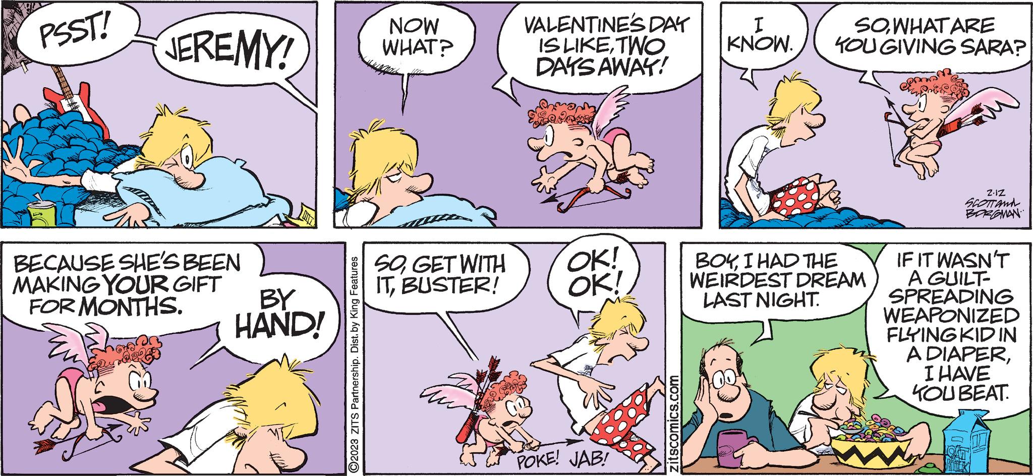 Organism OCR: PSST! JEREMY! BECAUSE SHE'S BEEN MAKING YOUR GIFT FOR MONTHS. 23 magone BY HAND! O2023 ZITS Partnership. Dist. by King Features NOW WHAT? SOGET WITH ITBUSTER! VALENTINE'S DAY IS LIKETWO DAYS AWAY! OK! OK! POKE! JAB! zitscomics.com I KNOW. SO WHAT ARE YOU GIVING SARA? BOYI HAD THE WEIRDEST DREAM LAST NIGHT. Z.1Z SCOTT AND BORGOMAN IF IT WASN'T A GUILT- SPREADING WEAPONIZED FLYING KID IN A DIAPERI HAVE KOU BEAT. PSST ! JEREMY ! BECAUSE SHE'S BEEN MAKING YOUR GIFT FOR MONTHS . 23 magone BY HAND ! O2023 ZITS Partnership . Dist . by King Features NOW WHAT ? SOGET WITH ITBUSTER ! VALENTINE'S DAY IS LIKETWO DAYS AWAY ! OK ! OK ! POKE ! JAB ! zitscomics.com I KNOW . SO WHAT ARE YOU GIVING SARA ? BOYI HAD THE WEIRDEST DREAM LAST NIGHT . Z.1Z SCOTT AND BORGOMAN IF IT WASN'T A GUILT SPREADING WEAPONIZED FLYING KID IN A DIAPERI HAVE KOU BEAT .