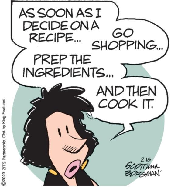Jaw OCR: ?2023 ZITS Partnership. Dist. by King Features AS SOON AS I DECIDE ON A RECIPE... GO SHOPPING... PREP THE INGREDIENTS... AND THEN COOK IT. 2.16 SCOTTAMA BORGMAN ?2023 ZITS Partnership . Dist . by King Features AS SOON AS I DECIDE ON A RECIPE ... GO SHOPPING ... PREP THE INGREDIENTS ... AND THEN COOK IT . 2.16 SCOTTAMA BORGMAN