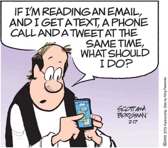 Font OCR: IF I'M READING AN EMAILA PHONE CALL AND A TWEET AT THE SAME TIMEWHAT SHOULD I DO? G G SCOTT and BORGMAN Z.17 ?2023 ZITS Partnership. Dist. by King Features IF I'M READING AN EMAILAND I GET A TEXTA PHONE CALL AND A TWEET AT THE SAME TIMEWHAT SHOULD I DO ? G G SCOTT and BORGMAN Z.17 ?2023 ZITS Partnership . Dist . by King Features