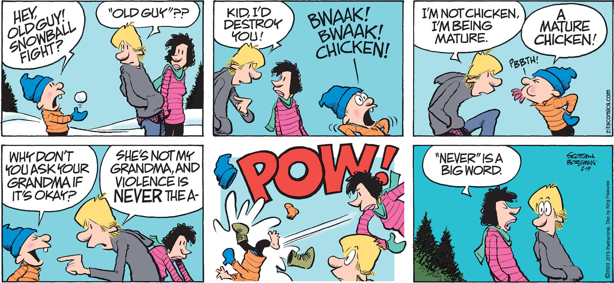 Interaction OCR: HEYOLDGUY! SNOWBALL FIGHT? WHY DON'T YOU ASK YOUR GRANDMA IF IT'S OKAY? B "OLD GUY"?? SHE'S NOT MY GRANDMAAND VIOLENCE IS NEVER THE A- KIDI'D DESTROY YOU! BWAAK! BWAAK! CHICKEN! POW! M I'M NOT CHICKENI'M BEING MATURE. "NEVER" IS A BIG WORD. A MATURE CHICKEN! PBBTH! SCOTTANA BORGMAN 2.19 zitscomics.com ?2023 ZITS Partnership. Dist. by King Features HEYOLDGUY ! SNOWBALL FIGHT ? WHY DON'T YOU ASK YOUR GRANDMA IF IT'S OKAY ? B " OLD GUY " ?? SHE'S NOT MY GRANDMAAND VIOLENCE IS NEVER THE A KIDI'D DESTROY YOU ! BWAAK ! BWAAK ! CHICKEN ! POW ! M I'M NOT CHICKENI'M BEING MATURE . " NEVER " IS A BIG WORD . A MATURE CHICKEN ! PBBTH ! SCOTTANA BORGMAN 2.19 zitscomics.com ?2023 ZITS Partnership . Dist . by King Features