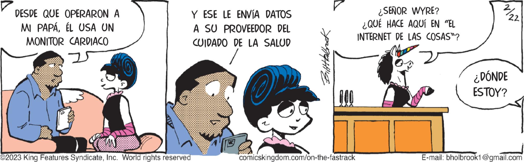 Font OCR: DESDE QUE OPERARON A MI PAPÁÉL USA UN MONITOR CARDIACO ?2023 King Features SyndicateInc. World rights reserved Y ESE LE ENVÍA DATOS A SU PROVEEDOR DEL CUIDADO DE LA SALUD Biltttabbrack comicskingdom.com/on-the-fastrack ¿SEÑOR WYRE? ¿QUÉ HACE AQUÍ EN "EL INTERNET DE LAS COSAS"? 2% 22 ¿DÓNDE ESTOY? E-mail: bholbrook1@gmail.com DESDE QUE OPERARON A MI PAPÁÉL USA UN MONITOR CARDIACO ?2023 King Features SyndicateInc. World rights reserved Y ESE LE ENVÍA DATOS A SU PROVEEDOR DEL CUIDADO DE LA SALUD Biltttabbrack comicskingdom.com/on-the-fastrack ¿ SEÑOR WYRE ? ¿ QUÉ HACE AQUÍ EN " EL INTERNET DE LAS COSAS " ? 2 % 22 ¿ DÓNDE ESTOY ? E - mail : bholbrook1@gmail.com