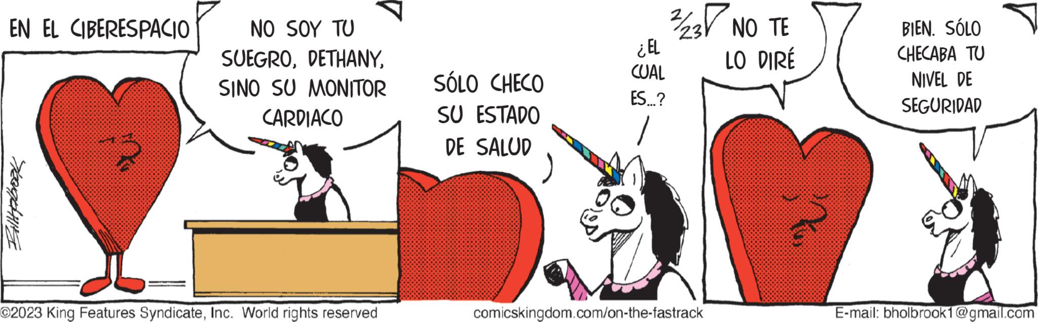 Pleased OCR: EN EL CIBERESPACIO Billplbrook NO SOY TU SUEGROSINO SU MONITOR CARDIACO O2023 King Features SyndicateInc. World rights reserved SÓLO CHECO SU ESTADO DE SALUD ¿EL CUAL ES...? 2/23 NO TE LO DIRÉ comicskingdom.com/on-the-fastrack BIEN. SÓLO CHECABA TU NIVEL DE SEGURIDAD E-mail: bholbrook1@gmail.com EN EL CIBERESPACIO Billplbrook NO SOY TU SUEGROSINO SU MONITOR CARDIACO O2023 King Features SyndicateInc. World rights reserved SÓLO CHECO SU ESTADO DE SALUD ¿ EL CUAL ES ... ? 2/23 NO TE LO DIRÉ comicskingdom.com/on-the-fastrack BIEN . SÓLO CHECABA TU NIVEL DE SEGURIDAD E - mail : bholbrook1@gmail.com