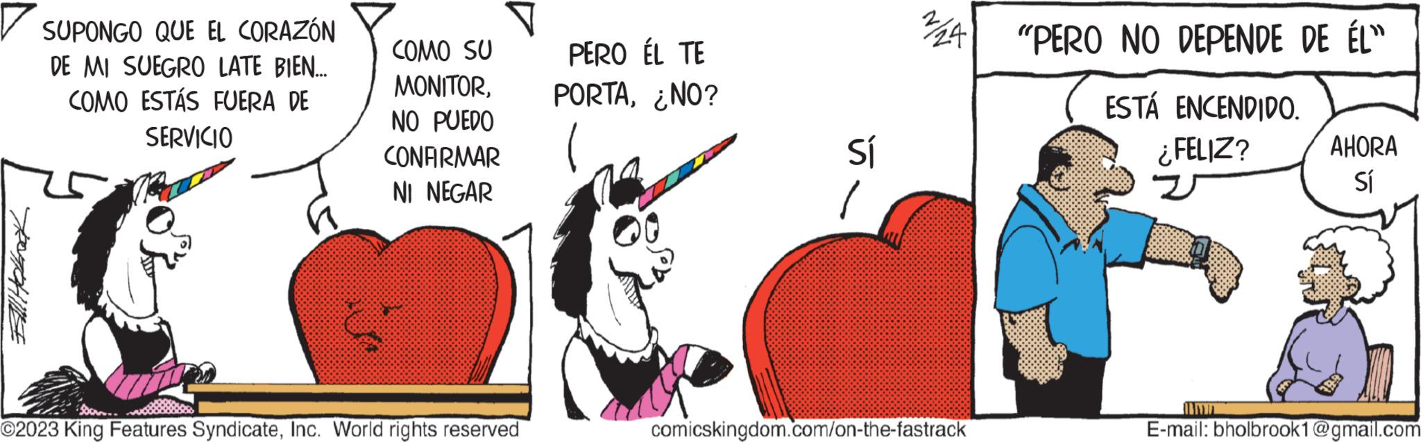 Sharing OCR: TOGGLE SUPONGO QUE EL CORAZÓN DE MI SUEGRO LATE BIEN... COMO ESTÁS FUERA DE SERVICIO COMO SU MONITORNO PUEDO CONFIRMAR NI NEGAR ?2023 King Features SyndicateInc. World rights reserved PERO ÉL TE PORTA¿NO? Sí 24"PERO NO DEPENDE DE ÉL” ESTÁ ENCENDIDO. ¿FELIZ? z comicskingdom.com/on-the-fastrack AHORA Sí E-mail: bholbrook1@gmail.com TOGGLE SUPONGO QUE EL CORAZÓN DE MI SUEGRO LATE BIEN ... COMO ESTÁS FUERA DE SERVICIO COMO SU MONITORNO PUEDO CONFIRMAR NI NEGAR ?2023 King Features SyndicateInc. World rights reserved PERO ÉL TE PORTA¿ NO ? Sí 24 " PERO NO DEPENDE DE ÉL ” ESTÁ ENCENDIDO . ¿ FELIZ ? z comicskingdom.com/on-the-fastrack AHORA Sí E - mail : bholbrook1@gmail.com
