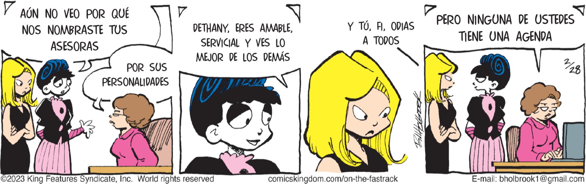 Happy OCR: ? AÚN NO VEO POR QUÉ NOS NOMBRASTE TUS ASESORAS POR SUS PERSONALIDADES 7 DETHANYSERVICIAL Y VES LO MEJOR DE LOS DEMÁS UP ?2023 King Features SyndicateInc. World rights reserved Y TÚODIAS A TODOS comicskingdom.com/on-the-fastrack pang/ng ? 7 PERO NINGUNA DE USTEDES TIENE UNA AGENDA 2/28 E-mail: bholbrook1@gmail.com ? AÚN NO VEO POR QUÉ NOS NOMBRASTE TUS ASESORAS POR SUS PERSONALIDADES 7 DETHANYERES AMABLESERVICIAL Y VES LO MEJOR DE LOS DEMÁS UP ?2023 King Features SyndicateInc. World rights reserved Y TÚODIAS A TODOS comicskingdom.com/on-the-fastrack pang / ng ? 7 PERO NINGUNA DE USTEDES TIENE UNA AGENDA 2/28 E - mail : bholbrook1@gmail.com