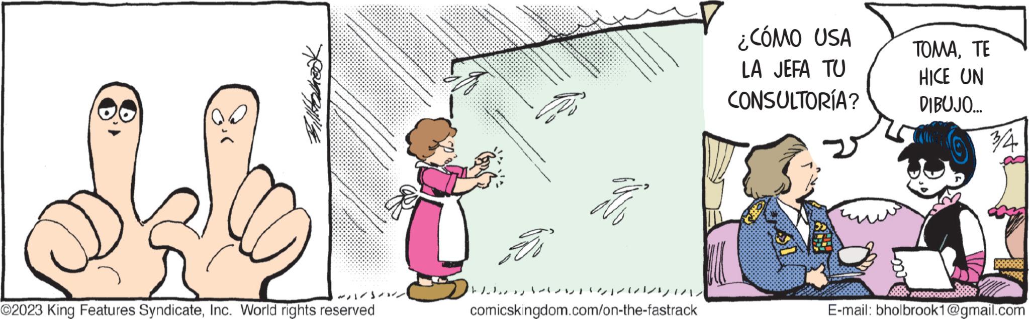 Illustration OCR: four 1/11/ ©2023 King Features SyndicateInc. World rights reserved 2 Ho comicskingdom.com/on-the-fastrack ¿CÓMO USA LA JEFA TU CONSULTORÍA? ??????? HICE UN DIBUJO... 3/4 ogs E-mail: bholbrook1@gmail.com four 1 / 11 / © 2023 King Features SyndicateInc. World rights reserved 2 Ho comicskingdom.com/on-the-fastrack ¿ CÓMO USA LA JEFA TU CONSULTORÍA ? ??????? HICE UN DIBUJO ... 3/4 ogs E - mail : bholbrook1@gmail.com