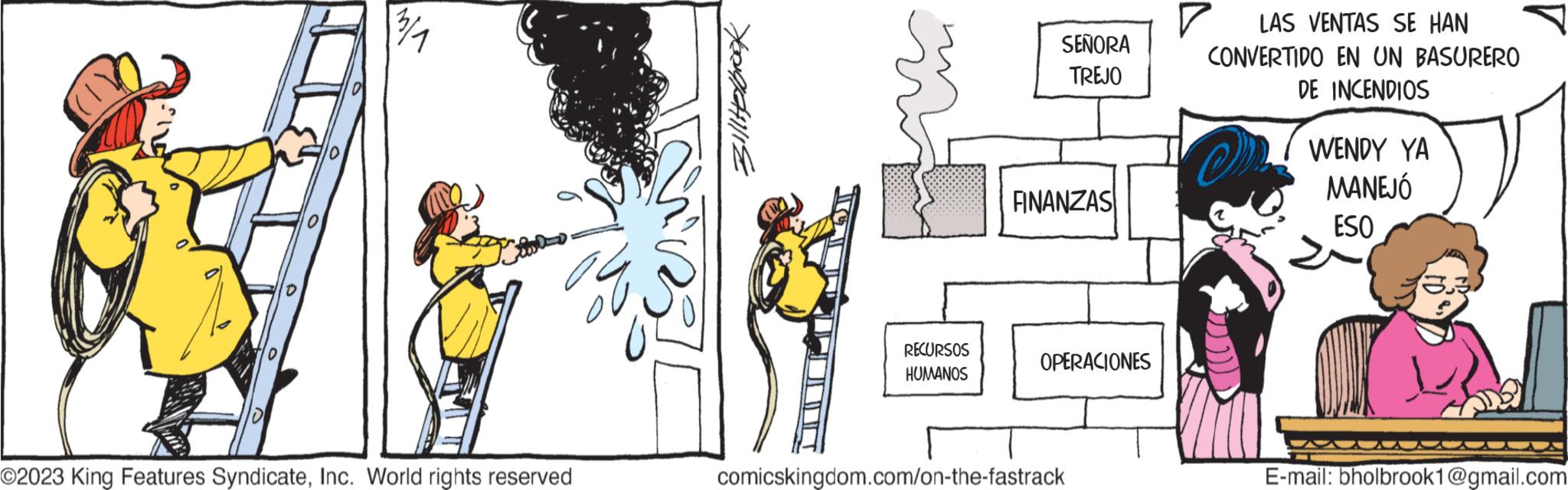Window OCR: O2023 King Features SyndicateInc. World rights reserved BillHelbrook RECURSOS HUMANOS SEÑORA TREJO FINANZAS OPERACIONES comicskingdom.com/on-the-fastrack ? LAS VENTAS SE HAN CONVERTIDO EN UN BASURERO DE INCENDIOS WENDY YA MANEJÓ ESO E-mail: bholbrook1@gmail.com O2023 King Features SyndicateInc. World rights reserved BillHelbrook RECURSOS HUMANOS SEÑORA TREJO FINANZAS OPERACIONES comicskingdom.com/on-the-fastrack ? LAS VENTAS SE HAN CONVERTIDO EN UN BASURERO DE INCENDIOS WENDY YA MANEJÓ ESO E - mail : bholbrook1@gmail.com