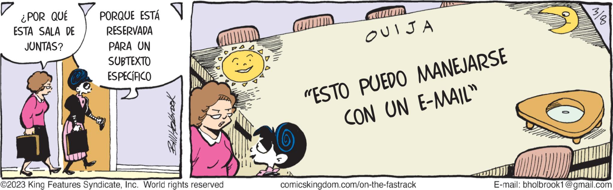 Fictional character OCR: ¿POR QUÉ ESTA SALA DE JUNTAS? PORQUE ESTÁ RESERVADA PARA UN SUBTEXTO ESPECÍFICO Bill Holbrook ©2023 King Features SyndicateInc. World rights reserved OUIJA "ESTO PUEDO MANEJARSE CON UN E-MAIL" comicskingdom.com/on-the-fastrack E-mail: bholbrook1@gmail.com ¿ POR QUÉ ESTA SALA DE JUNTAS ? PORQUE ESTÁ RESERVADA PARA UN SUBTEXTO ESPECÍFICO Bill Holbrook © 2023 King Features SyndicateInc. World rights reserved OUIJA " ESTO PUEDO MANEJARSE CON UN E - MAIL " comicskingdom.com/on-the-fastrack E - mail : bholbrook1@gmail.com