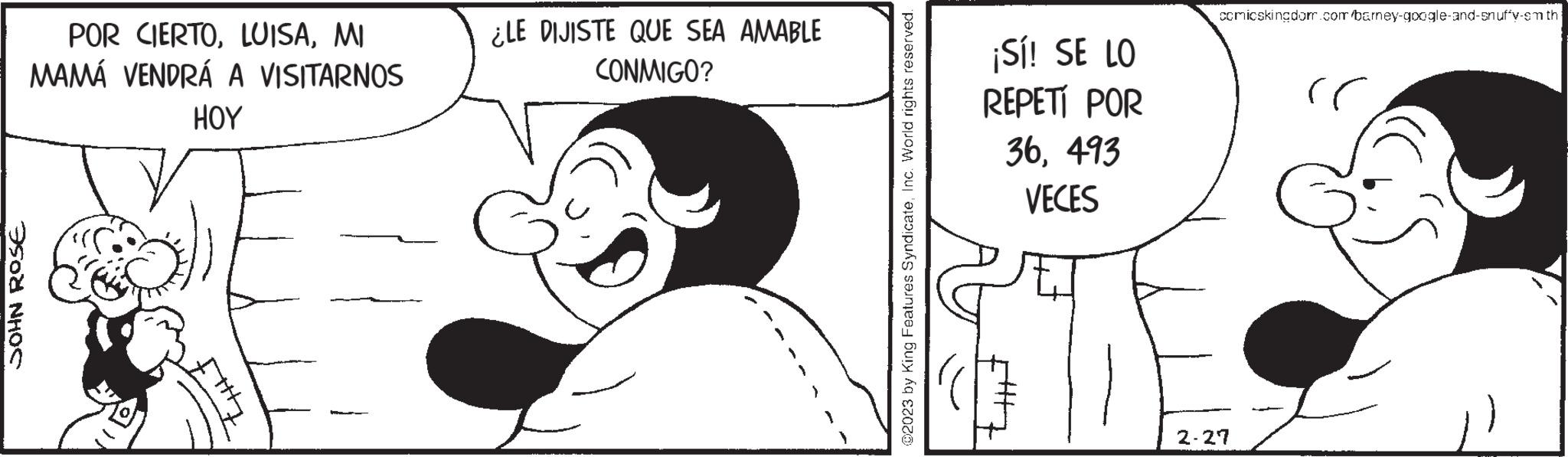 Happy OCR: JOHN ROSE POR CIERTOMI MAMÁ VENDRÁ A VISITARNOS HOY ¿LE DIJISTE QUE SEA AMABLE CONMIGO? @2023 by King Features SyndicateInc. World rights reserved. ¡Sí! SE LO REPETI POR 36493 VECES comicskingdom.com/barney-google-and-snuffy-smth: 2-27 JOHN ROSE POR CIERTOMI MAMÁ VENDRÁ A VISITARNOS HOY ¿ LE DIJISTE QUE SEA AMABLE CONMIGO ? @ 2023 by King Features SyndicateInc. World rights reserved . ¡ Sí ! SE LO REPETI POR 36493 VECES comicskingdom.com/barney-google-and-snuffy-smth : 2-27