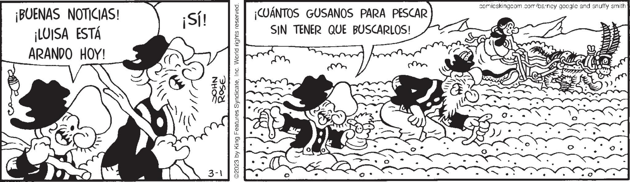 Happy OCR: ¡BUENAS NOTICIAS! ¡LUISA ESTÁ ARANDO HOY! ¡Sí! NHOC ROSE ?2023 by King Features SyndicateInc. World rights reserved. 3-1 ¡CUÁNTOS GUSANOS PARA PESCAR SIN TENER QUE BUSCARLOS! comicskingcom.com/barncy google and snuffy smith ¡ BUENAS NOTICIAS ! ¡ LUISA ESTÁ ARANDO HOY ! ¡ Sí ! NHOC ROSE ?2023 by King Features SyndicateInc. World rights reserved . 3-1 ¡ CUÁNTOS GUSANOS PARA PESCAR SIN TENER QUE BUSCARLOS ! comicskingcom.com/barncy google and snuffy smith