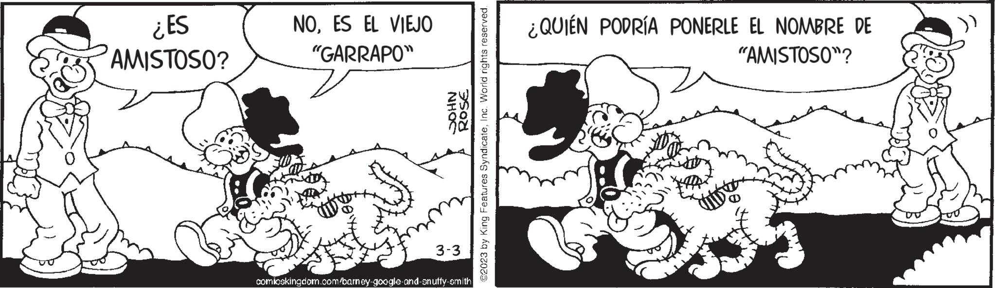Gesture OCR: ¿ES AMISTOSO? NOES EL VIEJO "GARRAPO" JOHN ROSE ©2023 by King Features SyndicateInc. World rights reserved. 3-3 comioskingdom.com/barney-google-and-snuffy-smith ¿QUIÉN PODRÍA PONERLE EL NOMBRE DE "AMISTOSO"? ¿ ES AMISTOSO ? NOES EL VIEJO " GARRAPO " JOHN ROSE © 2023 by King Features SyndicateInc. World rights reserved . 3-3 comioskingdom.com/barney-google-and-snuffy-smith ¿ QUIÉN PODRÍA PONERLE EL NOMBRE DE " AMISTOSO " ?