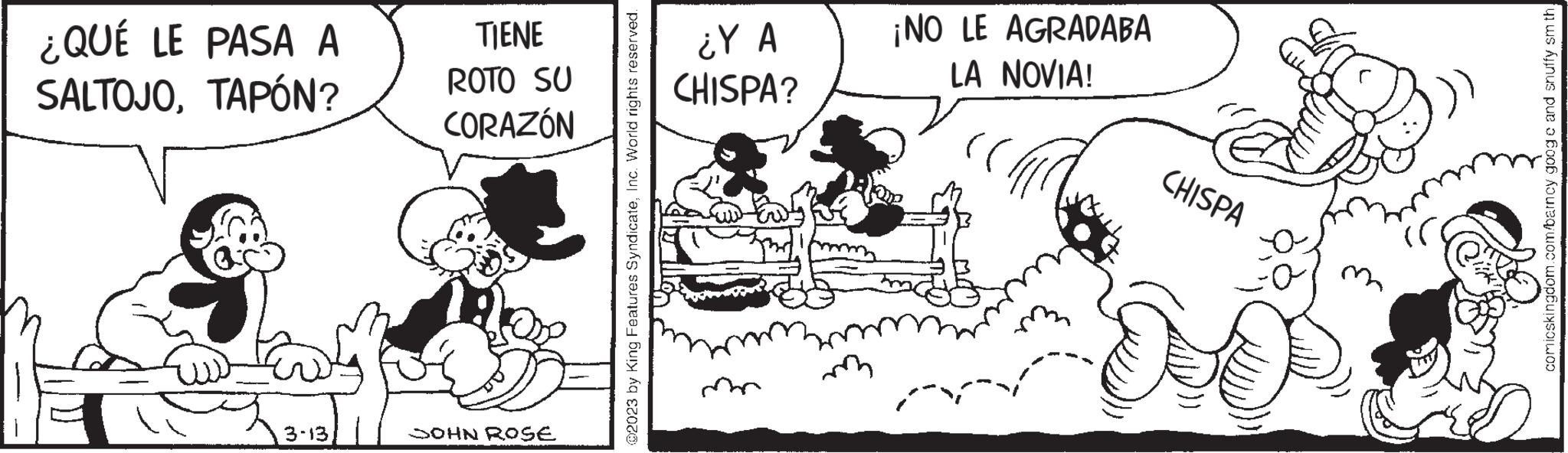 Design OCR: ¿QUÉ LE PASA A SALTOJOTAPÓN? 3-13 TIENE ROTO SU CORAZÓN JOHN ROSE @2023 by King Features SyndicateInc. World rights reserved. ¿Y A CHISPA? ¡NO LE AGRADABA LA NOVIA! CHISPA ?? comicskingdom.com/barncy googe and snuffy smth. ¿ QUÉ LE PASA A SALTOJOTAPÓN ? 3-13 TIENE ROTO SU CORAZÓN JOHN ROSE @ 2023 by King Features SyndicateInc. World rights reserved . ¿ Y A CHISPA ? ¡ NO LE AGRADABA LA NOVIA ! CHISPA ?? comicskingdom.com/barncy googe and snuffy smth .