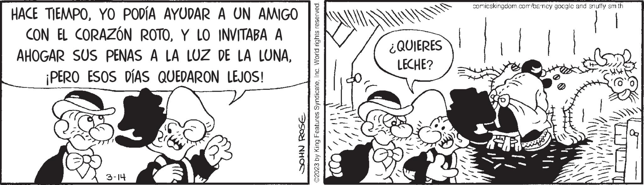 Monochrome OCR: HACE TIEMPOYO PODÍA AYUDAR A UN AMIGO CON EL CORAZÓN ROTOY LO INVITABA A AHOGAR SUS PENAS A LA LUZ DE LA LUNA¡PERO ESOS DÍAS QUEDARON LEJOS! 3-14 @2023 by King Features SyndicateInc. World rights reserved. JOHN ROSE ¿QUIERES LECHE? comicskingdom.com/barncy googlc and snuffy sm th HACE TIEMPOYO PODÍA AYUDAR A UN AMIGO CON EL CORAZÓN ROTOY LO INVITABA A AHOGAR SUS PENAS A LA LUZ DE LA LUNA¡ PERO ESOS DÍAS QUEDARON LEJOS ! 3-14 @ 2023 by King Features SyndicateInc. World rights reserved . JOHN ROSE ¿ QUIERES LECHE ? comicskingdom.com/barncy googlc and snuffy sm th