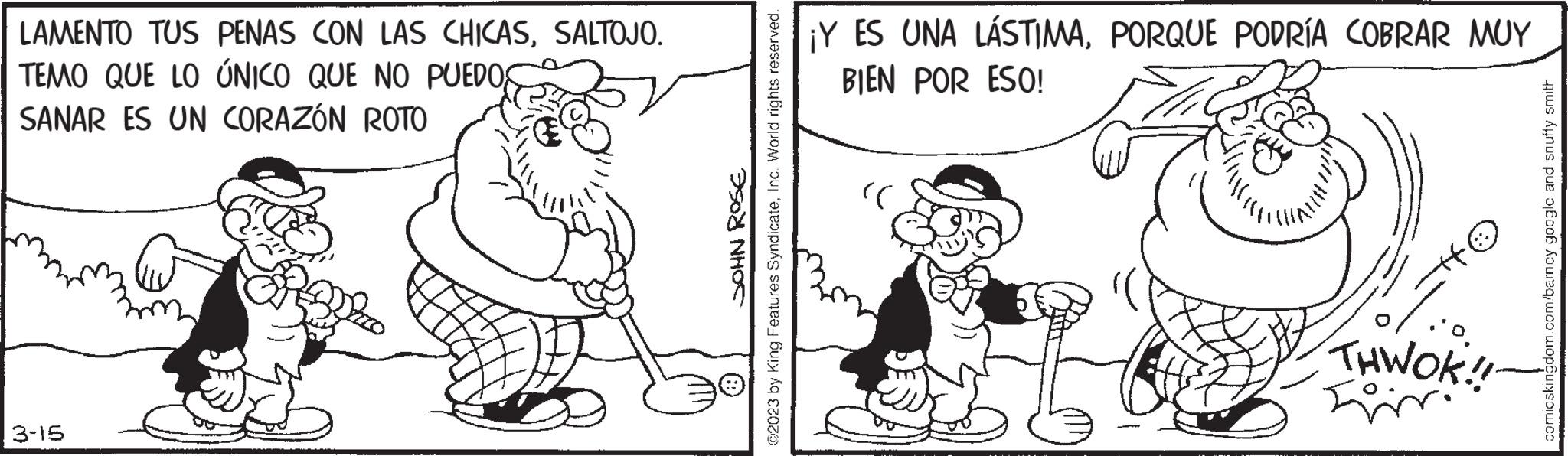 Rectangle OCR: LAMENTO TUS PENAS CON LAS CHICASSALTOJO. TEMO QUE LO ÚNICO QUE NO PUEDOS SANAR ES UN CORAZÓN ROTO 3-15 JOHN ROSE 92023 by King Features SyndicateInc. World rights reserved. ® ¡Y ES UNA LÁSTIMAPORQUE PODRÍA COBRAR MUY BIEN POR ESO! :)) THWOK!! comicskingdom.com/barcy googlc and snuffy smith LAMENTO TUS PENAS CON LAS CHICASSALTOJO . TEMO QUE LO ÚNICO QUE NO PUEDOS SANAR ES UN CORAZÓN ROTO 3-15 JOHN ROSE 92023 by King Features SyndicateInc. World rights reserved . ® ¡ Y ES UNA LÁSTIMAPORQUE PODRÍA COBRAR MUY BIEN POR ESO ! :) ) THWOK !! comicskingdom.com/barcy googlc and snuffy smith