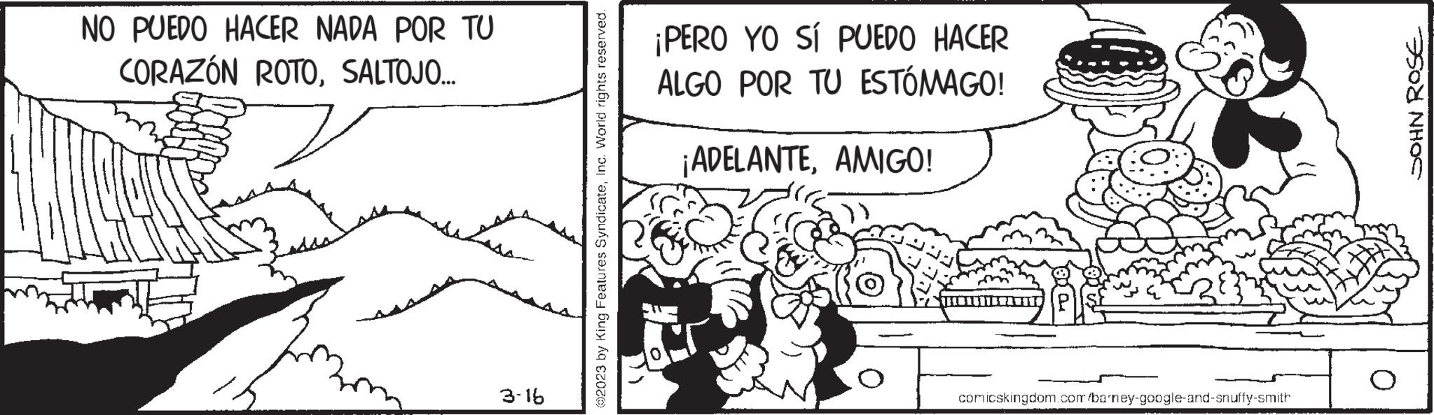 Slope OCR: NO PUEDO HACER NADA POR TU CORAZÓN ROTOSALTOJO... 3-16 ©2023 by King Features SyndicateInc. World rights reserved. ¡PERO YO SÍ PUEDO HACER ALGO POR TU ESTÓMAGO! ¡ADELANTEAMIGO! comicskingdom.com/barney-google-and-snuffy-smith JOHN ROSE NO PUEDO HACER NADA POR TU CORAZÓN ROTOSALTOJO ... 3-16 © 2023 by King Features SyndicateInc. World rights reserved . ¡ PERO YO SÍ PUEDO HACER ALGO POR TU ESTÓMAGO ! ¡ ADELANTEAMIGO ! comicskingdom.com/barney-google-and-snuffy-smith JOHN ROSE