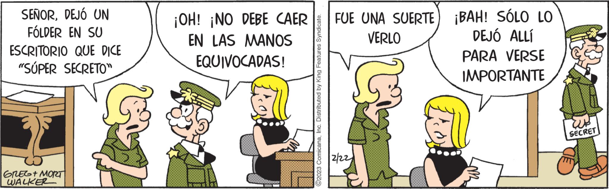 Conversation OCR: SEÑORDEJÓ UN FÓLDER EN SU ESCRITORIO QUE DICE "SUPER SECRETO" GREG+ MORT WALKER a ¡OH! ¡NO DEBE CAER EN LAS MANOS EQUIVOCADAS! * 199 ?2023 ComicanaInc. Distributed by King Features Syndicate. FUE UNA SUERTE VERLO 2/22 ¡BAH! SÓLO LO DEJÓ ALLÍ PARA VERSE IMPORTANTE SECRET SEÑORDEJÓ UN FÓLDER EN SU ESCRITORIO QUE DICE " SUPER SECRETO " GREG + MORT WALKER a ¡ OH ! ¡ NO DEBE CAER EN LAS MANOS EQUIVOCADAS ! * 199 ?2023 ComicanaInc. Distributed by King Features Syndicate . FUE UNA SUERTE VERLO 2/22 ¡ BAH ! SÓLO LO DEJÓ ALLÍ PARA VERSE IMPORTANTE SECRET