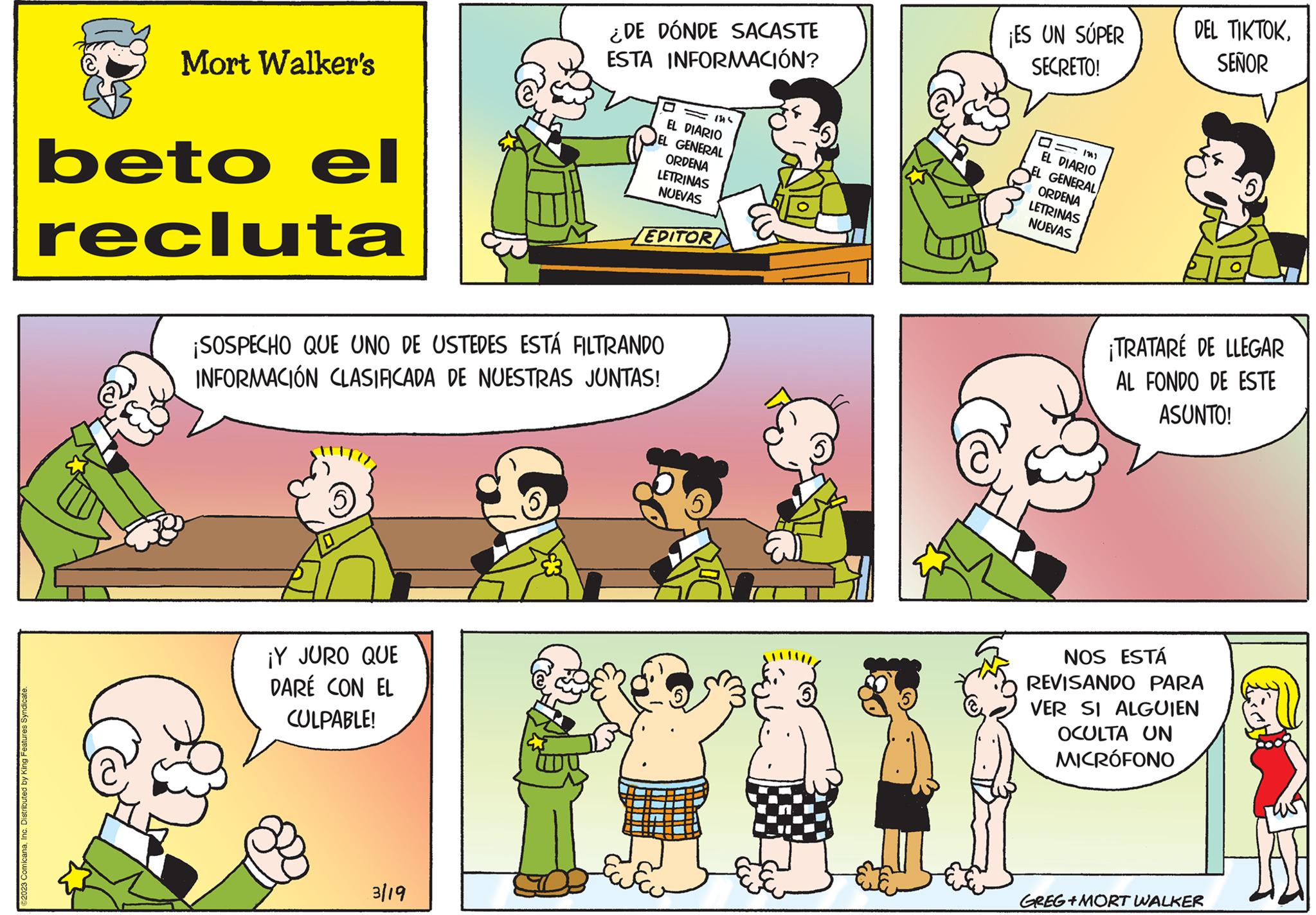 Organism OCR: 82023 ComicanaInc. Distributed by King Features Syndicate. Mort Walker's beto el recluta ¡Y JURO QUE DARÉ CON EL CULPABLE! ¿DE DÓNDE SACASTE ESTA INFORMACIÓN? ¡SOSPECHO QUE UNO DE USTEDES ESTÁ FILTRANDO INFORMACIÓN CLASIFICADA DE NUESTRAS JUNTAS! 3/19 1316 EL DIARIO GENERAL ORDENA LETRINAS NUEVAS EDITOR ¡ES UN SÚPER SECRETO! EL DIARIO GENERAL ORDENA LETRINAS NUEVAS DEL TIKTOKSEÑOR ¡TRATARE DE LLEGAR AL FONDO DE ESTE ASUNTO! NOS ESTÁ REVISANDO PARA VER SI ALGUIEN OCULTA UN MICRÓFONO GREG+MORT WALKER 82023 ComicanaInc. Distributed by King Features Syndicate . Mort Walker's beto el recluta ¡ Y JURO QUE DARÉ CON EL CULPABLE ! ¿ DE DÓNDE SACASTE ESTA INFORMACIÓN ? ¡ SOSPECHO QUE UNO DE USTEDES ESTÁ FILTRANDO INFORMACIÓN CLASIFICADA DE NUESTRAS JUNTAS ! 3/19 1316 EL DIARIO GENERAL ORDENA LETRINAS NUEVAS EDITOR ¡ ES UN SÚPER SECRETO ! EL DIARIO GENERAL ORDENA LETRINAS NUEVAS DEL TIKTOKSEÑOR ¡ TRATARE DE LLEGAR AL FONDO DE ESTE ASUNTO ! NOS ESTÁ REVISANDO PARA VER SI ALGUIEN OCULTA UN MICRÓFONO GREG + MORT WALKER