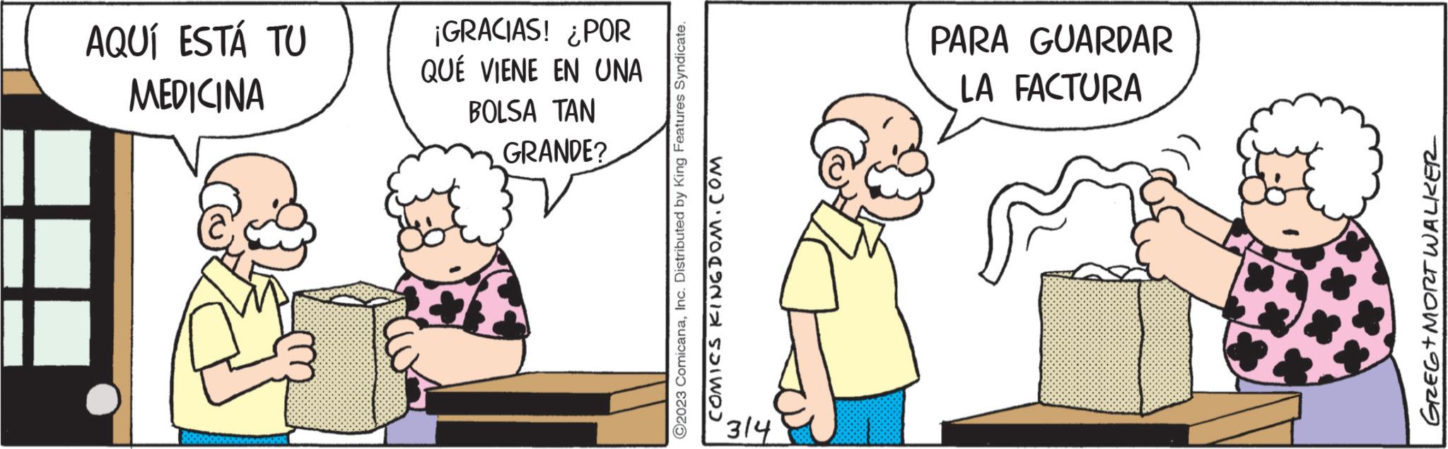 Happy OCR: AQUÍ ESTÁ TU MEDICINA ¡GRACIAS! ¿POR QUE VIENE EN UNA BOLSA TAN GRANDE? ?2023 ComicanaInc. Distributed by King Features Syndicate. COMICS KINGDOM.COM PARA GUARDAR LA FACTURA GREG+MORT WALKER AQUÍ ESTÁ TU MEDICINA ¡ GRACIAS ! ¿ POR QUE VIENE EN UNA BOLSA TAN GRANDE ? ?2023 ComicanaInc. Distributed by King Features Syndicate . COMICS KINGDOM.COM PARA GUARDAR LA FACTURA GREG + MORT WALKER