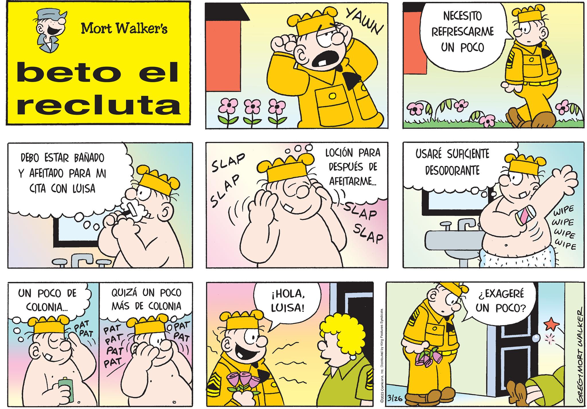 Mammal OCR: Mort Walker's beto el recluta 888 DEBO ESTAR BAÑADO Y AFEITADO PARA MI CITA CON LUISA UN POCO DE COLONIA... QUIZÁ UN POCO MÁS DE COLONIA PAT PAT PAT PAT PAT PAT OPAT PAT O SLAP SLAP ¡HOLALUISA! YAWN LOCIÓN PARA DESPUÉS DE AFEITARME... SLAP SLAP ?2023 ComicanaInc. Distributed by King Features Syndicate. 3126 NECESITO REFRESCARME UN POCO DUC USARÉ SUFICIENTE DESODORANTE ¿EXAGERÉ UN POCO? EBOD WIPE WIPE WIPE WIPE GREGIMORT WALKER Mort Walker's beto el recluta 888 DEBO ESTAR BAÑADO Y AFEITADO PARA MI CITA CON LUISA UN POCO DE COLONIA ... QUIZÁ UN POCO MÁS DE COLONIA PAT PAT PAT PAT PAT PAT OPAT PAT O SLAP SLAP ¡ HOLALUISA ! YAWN LOCIÓN PARA DESPUÉS DE AFEITARME ... SLAP SLAP ?2023 ComicanaInc. Distributed by King Features Syndicate . 3126 NECESITO REFRESCARME UN POCO DUC USARÉ SUFICIENTE DESODORANTE ¿ EXAGERÉ UN POCO ? EBOD WIPE WIPE WIPE WIPE GREGIMORT WALKER