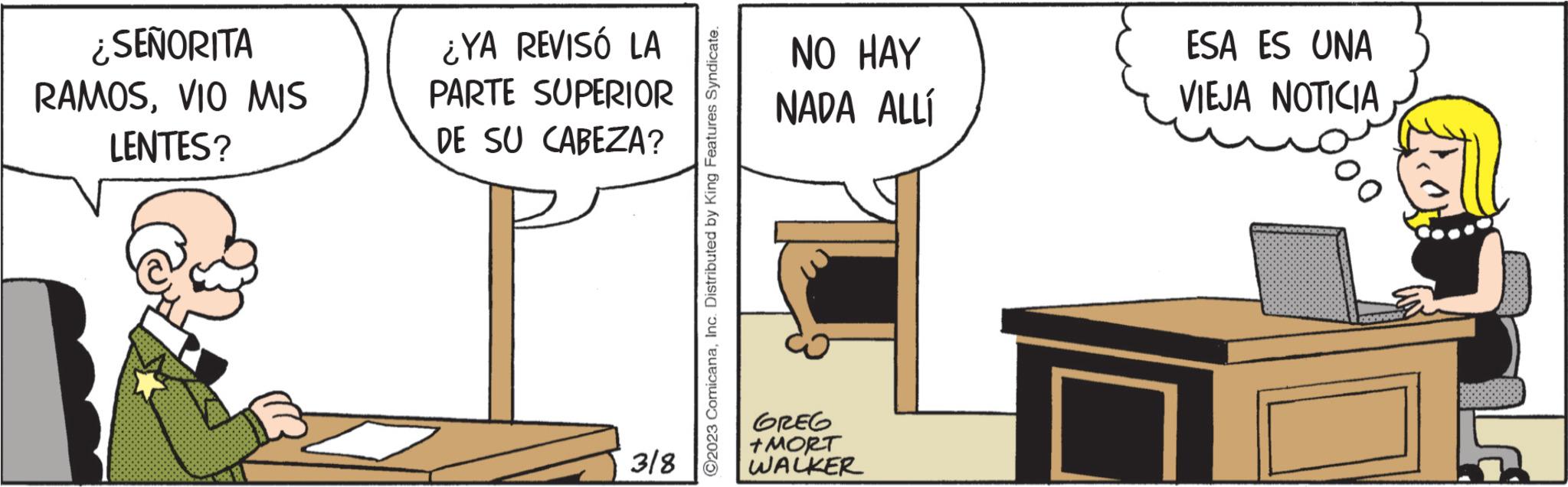 Art OCR: ¿SEÑORITA RAMOSVIO MIS LENTES? ¿YA REVISÓ LA PARTE SUPERIOR DE SU CABEZA? 3/8 2023 ComicanaInc. Distributed by King Features Syndicate. NO HAY NADA ALLÍ GREG +MORT WALKER ESA ES UNA VIEJA NOTICIA ¿ SEÑORITA RAMOSVIO MIS LENTES ? ¿ YA REVISÓ LA PARTE SUPERIOR DE SU CABEZA ? 3/8 2023 ComicanaInc. Distributed by King Features Syndicate . NO HAY NADA ALLÍ GREG + MORT WALKER ESA ES UNA VIEJA NOTICIA