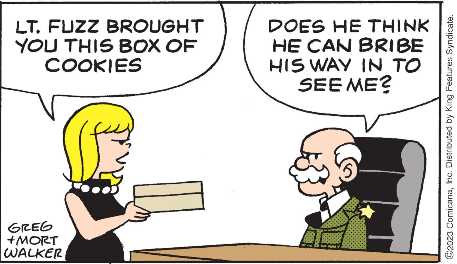 Happy OCR: LTFUZZ BROUGHT YOU THIS BOX OF COOKIES GREG +MORT WALKER DOES HE THINK HE CAN BRIBE HIS WAY IN TO SEE ME? SA PAN ?2023 ComicanaInc. Distributed by King Features Syndicate. LTFUZZ BROUGHT YOU THIS BOX OF COOKIES GREG + MORT WALKER DOES HE THINK HE CAN BRIBE HIS WAY IN TO SEE ME ? SA PAN ?2023 ComicanaInc. Distributed by King Features Syndicate .