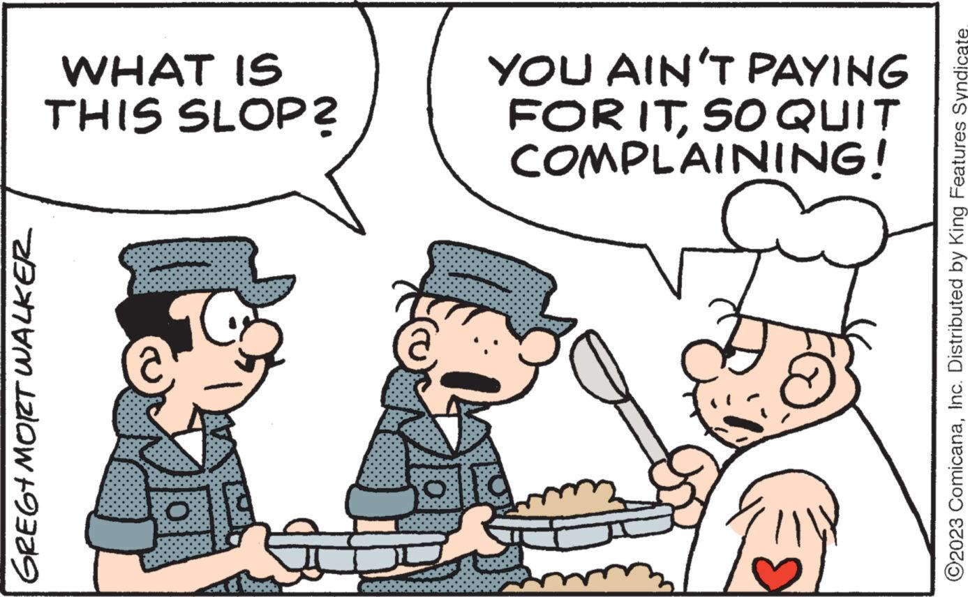 Happy OCR: GREG+MORT WALKER WHAT IS THIS SLOP? O @ YOU AIN'T PAYING FOR ITSO QUIT COMPLAINING! ?2023 ComicanaInc. Distributed by King Features Syndicate. GREG + MORT WALKER WHAT IS THIS SLOP ? O @ YOU AIN'T PAYING FOR ITSO QUIT COMPLAINING ! ?2023 ComicanaInc. Distributed by King Features Syndicate .