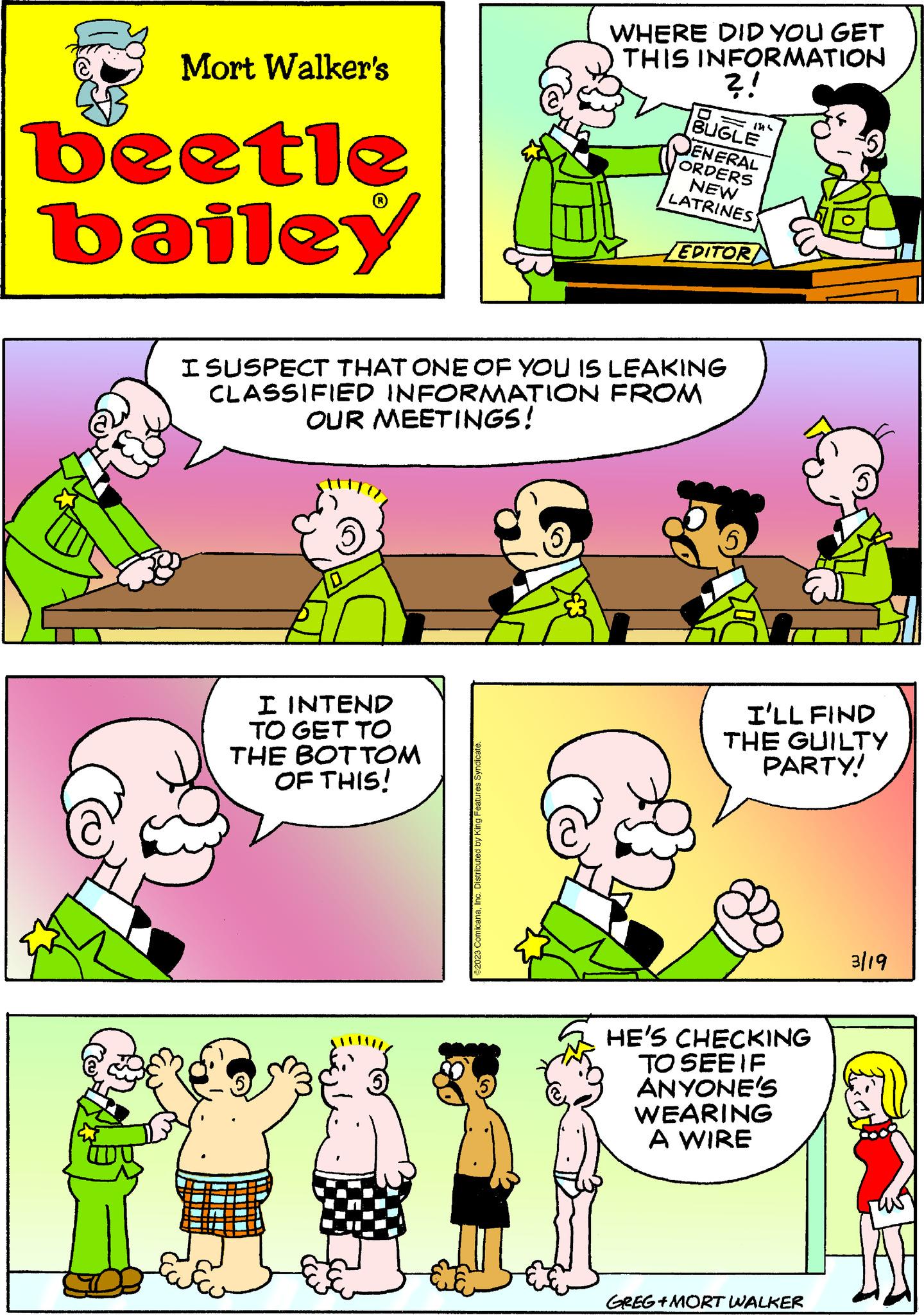 Human OCR: Mort Walker's beetle bailey I INTEND TO GET TO THE BOTTOM OF THIS! WHERE DID YOU GET THIS INFORMATION ?! I SUSPECT THAT ONE OF YOU IS LEAKING CLASSIFIED INFORMATION FROM OUR MEETINGS! 2023 ComicanaInc. Distributed by King Features Syndicate. BUGLE 1516 ENERAL ORDERS NEW LATRINES EDITOR I'LL FIND THE GUILTY PARTY! HE'S CHECKING TO SEE IF ANYONE'S WEARING A WIRE GREG+MORT WALKER 3/19 Mort Walker's beetle bailey I INTEND TO GET TO THE BOTTOM OF THIS ! WHERE DID YOU GET THIS INFORMATION ? ! I SUSPECT THAT ONE OF YOU IS LEAKING CLASSIFIED INFORMATION FROM OUR MEETINGS ! 2023 ComicanaInc. Distributed by King Features Syndicate . BUGLE 1516 ENERAL ORDERS NEW LATRINES EDITOR I'LL FIND THE GUILTY PARTY ! HE'S CHECKING TO SEE IF ANYONE'S WEARING A WIRE GREG + MORT WALKER 3/19