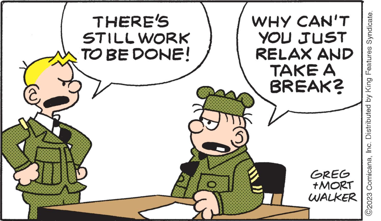 Recreation OCR: 30 THERE'S STILL WORK TO BE DONE! O WHY CAN'T YOU JUST RELAX AND TAKE A BREAK? GREG +MORT WALKER ?2023 ComicanaInc. Distributed by King Features Syndicate. 30 THERE'S STILL WORK TO BE DONE ! O WHY CAN'T YOU JUST RELAX AND TAKE A BREAK ? GREG + MORT WALKER ?2023 ComicanaInc. Distributed by King Features Syndicate .