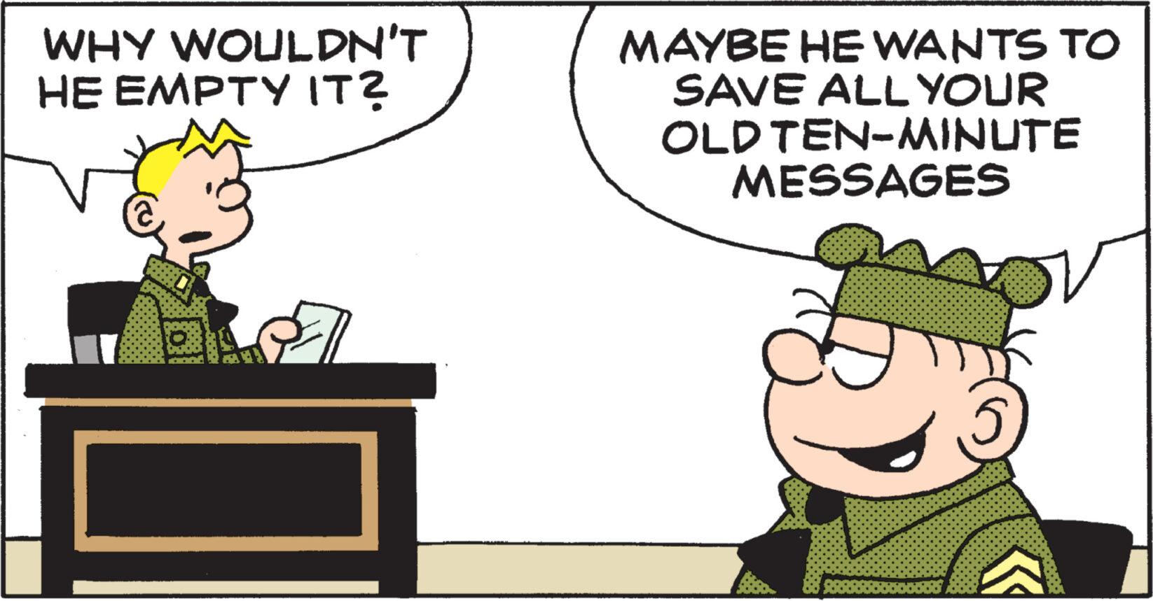 Art OCR: WHY WOULDN'T HE EMPTY IT? MAYBE HE WANTS TO SAVE ALL YOUR OLD TEN-MINUTE MESSAGES WHY WOULDN'T HE EMPTY IT ? MAYBE HE WANTS TO SAVE ALL YOUR OLD TEN - MINUTE MESSAGES