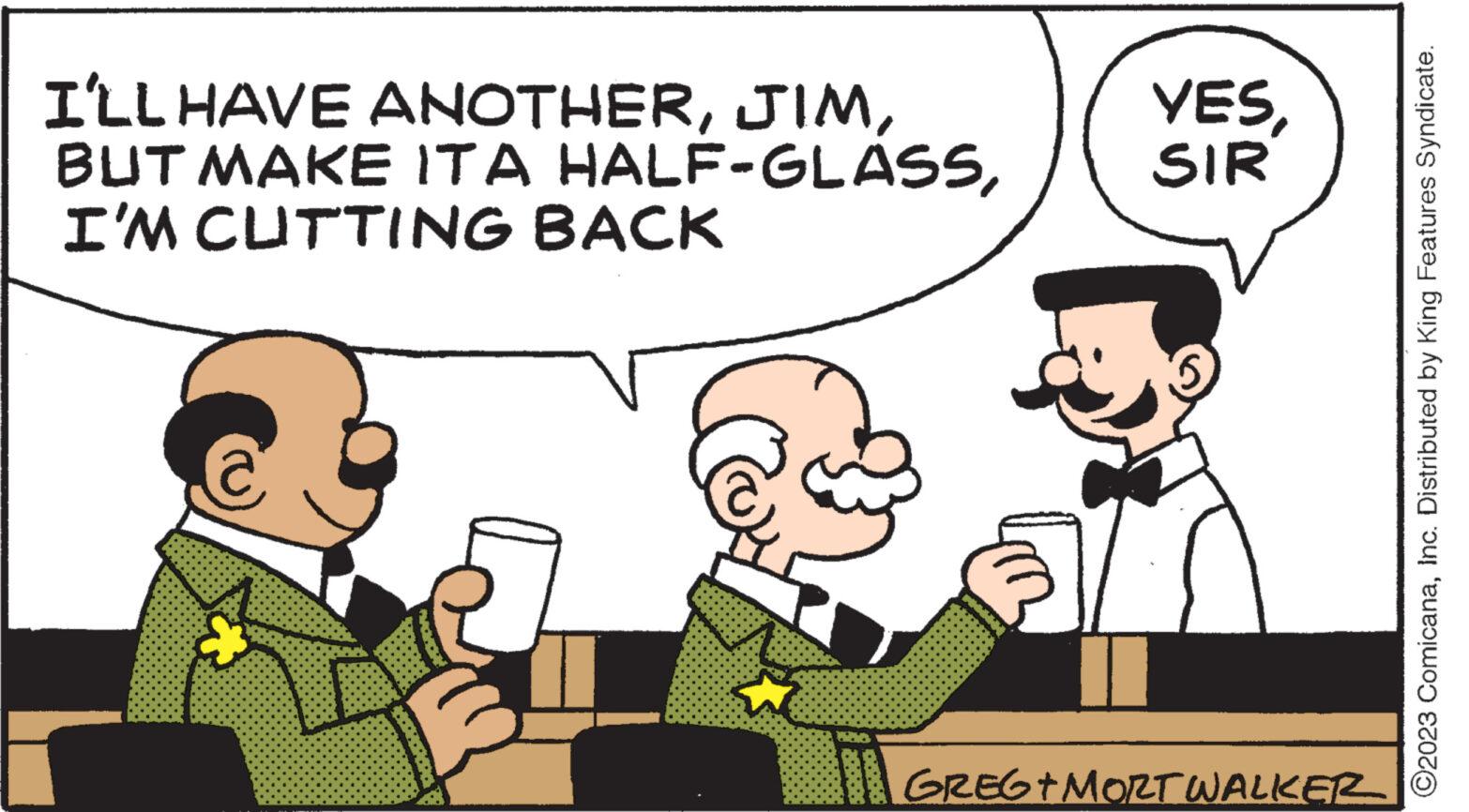 Illustration OCR: I'LL HAVE ANOTHERI'M CUTTING BACK © PODRO YESSIR GREG+MORT WALKER ?2023 ComicanaInc. Distributed by King Features Syndicate. I'LL HAVE ANOTHERBUT MAKE IT A HALF - GLASSI'M CUTTING BACK © PODRO YESSIR GREG + MORT WALKER ?2023 ComicanaInc. Distributed by King Features Syndicate .
