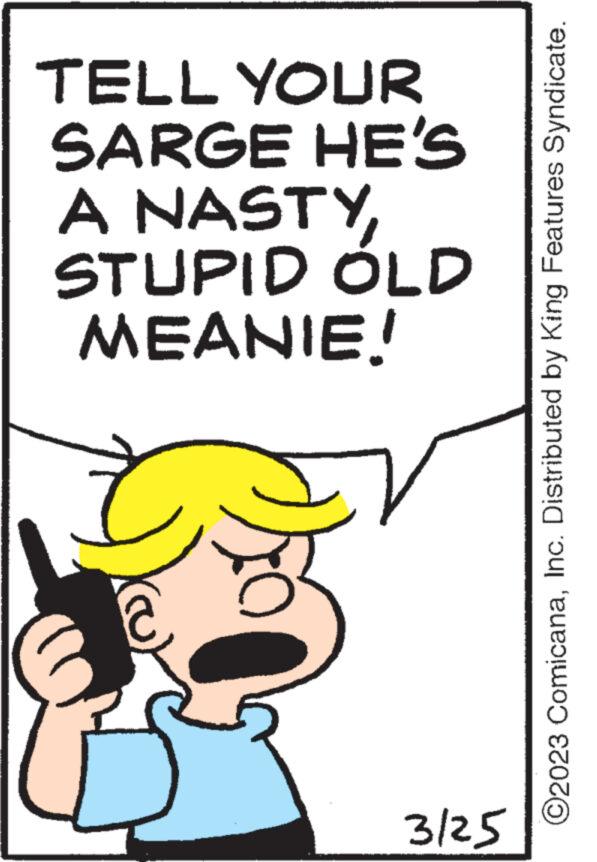 Rectangle OCR: TELL YOUR SARGE HE'S A NASTYSTUPID ÓLD MEANIE! 3/25 ?2023 ComicanaInc. Distributed by King Features Syndicate. TELL YOUR SARGE HE'S A NASTYSTUPID ÓLD MEANIE ! 3/25 ?2023 ComicanaInc. Distributed by King Features Syndicate .