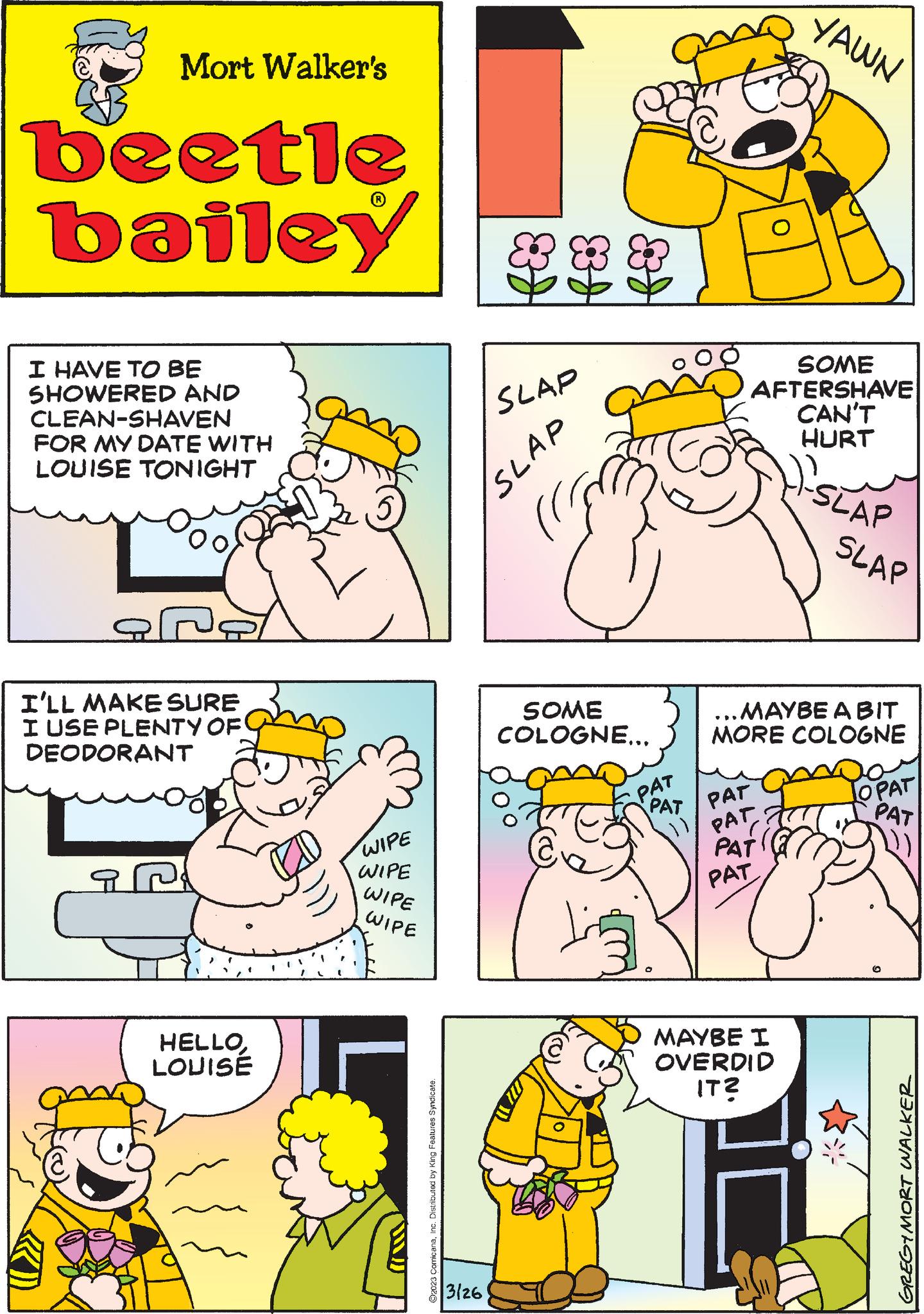 Yellow OCR: Mort Walker's beetle bailey I HAVE TO BE SHOWERED AND CLEAN-SHAVEN FOR MY DATE WITH LOUISE TONIGHT I'LL MAKE SURE I USE PLENTY OF DEODORANT HELLOLOUISE WIPE WIPE WIPE WIPE ?2023 ComicanaInc. Distributed by King Features Syndicate. SLAP SLAP 3/26 SOME COLOGNE... € PAT PAT PAT SOME AFTERSHAVE CAN'T HURT YAWN PAT PATI PAT ...MAYBE ABIT MORE COLOGNE MAYBE I OVERDID IT? -SLAP SLAP OPAT PAT GREGIMORT WALKER Mort Walker's beetle bailey I HAVE TO BE SHOWERED AND CLEAN - SHAVEN FOR MY DATE WITH LOUISE TONIGHT I'LL MAKE SURE I USE PLENTY OF DEODORANT HELLOLOUISE WIPE WIPE WIPE WIPE ?2023 ComicanaInc. Distributed by King Features Syndicate . SLAP SLAP 3/26 SOME COLOGNE ... € PAT PAT PAT SOME AFTERSHAVE CAN'T HURT YAWN PAT PATI PAT ... MAYBE ABIT MORE COLOGNE MAYBE I OVERDID IT ? -SLAP SLAP OPAT PAT GREGIMORT WALKER