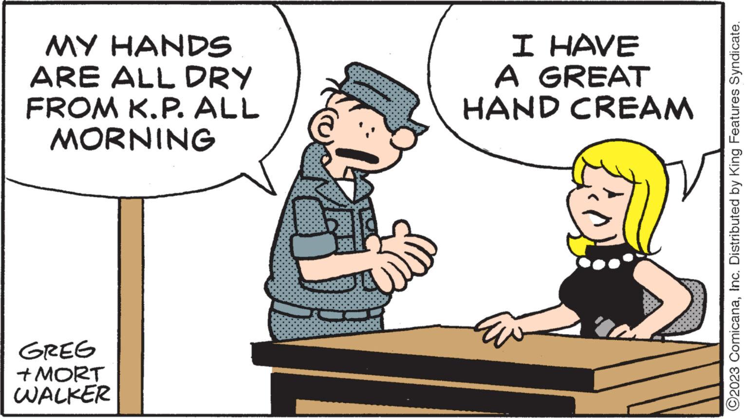 Conversation OCR: MY HANDS ARE ALL DRY FROM K.P. ALL MORNING GREG +MORT WALKER ALI I HAVE A GREAT HAND CREAM ?2023 ComicanaInc. Distributed by King Features Syndicate. MY HANDS ARE ALL DRY FROM K.P. ALL MORNING GREG + MORT WALKER ALI I HAVE A GREAT HAND CREAM ?2023 ComicanaInc. Distributed by King Features Syndicate .